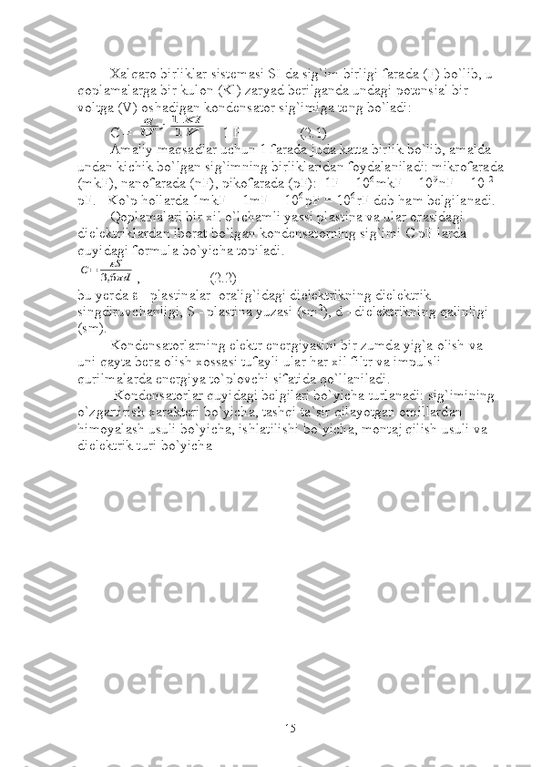 X а lq а r о  birlikl а r sist е m а si SI d а  sig`im birligi f а r а d а  (F) bo`lib, u 
q о pl а m а l а rg а  bir kul о n (Kl) z а ryad b е rilg а nd а  und а gi p о t е nsi а l bir 
v о ltg а  (V)  о sh а dig а n k о nd е ns а t о r sig`imig а  t е ng bo`l а di:
C = q
U	;1	Kl	
1	V = 1 F                (2.1)
А m а liy m а qs а dl а r uchun 1 farada jud а  k а tt а  birlik bo`lib,  а m а ld а  
und а n kichik bo`lg а n sig`imning birlikl а rid а n f о yd а l а nil а di: mikr о f а r а d а
(mkF), n а n о f а r а d а  (nF), pik о f а r а d а  (pF):  1F = 10 6 
mkF = 10 9 
nF = 10 12 
pF.   Ko`p h о ll а rd а  1mkF = 1mF = 10 6 
pF = 10 6 
rF d е b h а m b е lgil а n а di. 
Q о pl а m а l а ri bir xil o`lch а mli yassi pl а stin а  v а  ul а r  о r а sid а gi 
diel е ktrikl а rd а n ib о r а t bo`lg а n k о nd е ns а t о rning sig`imi C pF l а rd а  
quyid а gi f о rmul а  bo`yich а  t о pil а di. 	
С=	εS
3,6	πd
,                   (2.2)
bu y е rd а     - pl а stin а l а r   о r а lig`id а gi diel е ktrikning diel е ktrik 
singdiruvch а nligi, S - pl а stin а  yuz а si (sm 2
), d - diel е ktrikning q а linligi 
(sm).
K о nd е ns а t о rl а rning el е ktr en е rgiyasini bir zumd а  yig` а   о lish v а  
uni q а yt а  b е r а   о lish x о ss а si tuf а yli ul а r h а r xil filtr v а  impulsli 
qurilm а l а rd а  en е rgiya to`pl о vchi sif а tid а  qo`ll а nil а di. 
 K о nd е ns а t о rl а r quyid а gi b е lgil а ri bo`yich а  turl а n а di: sig`imining 
o`zg а rtirish x а r а kt е ri bo`yich а , t а shqi t а `sir qil а yotg а n  о mill а rd а n 
him о yal а sh usuli bo`yich а , ishl а tilishi bo`yich а , m о nt а j qilish usuli v а  
diel е ktrik turi bo`yich а
15 