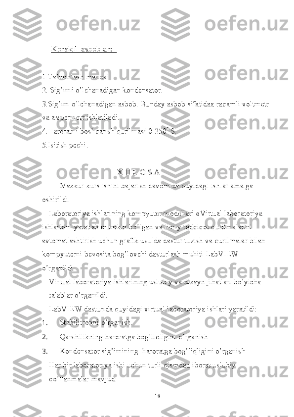 Kerakli  asboblar:  
1.Ta’minlash manbai.
2. Sig’imi o’lchanadigan kondensator.
3.Sig’im o`lchanadigan asbob. Bunday asbob sifatidaa raqamli voltmetr 
v а   ам permetr ishlatiladi.
4.Haroratni boshqarish qurilmasi 0-250 0 
S.
5.Isitish pechi.
                                      X U L O S A
Mazkur kurs ishini bajarish davomida quyidagi ishlar amalga 
oshirildi.
Laboratoriya ishlarining kompyuter modellari «Virtual laboratoriya 
ishlari»ni yaratish mumkin bo’lgan va ilmiy tadqiqot qurilmalarini 
avtomatlashtirish uchun grafik usulda dastur tuzish va qurilmalar bilan 
kompyuterni bevosita bog’lovchi dasturlash muhiti LabVIEW 
o’rganildi.
 Virtual laboratoriya ishlarining uslubiy va dizayn jihatlari bo’yicha 
talablar o’rganildi.
 LabVIEW dasturida quyidagi virtual laboratoriya ishlari yaratildi:
1.  Stabilitronni o’rganish.
2.  Qarshilikning haroratga bog’liqligini o’rganish
3.  Kondensator sig’imining  haroratga bog’liqligini o’rganish
 Har bir laboratoriya ishi uchun turli qismdan iborat uslubiy 
qo’llanmalar mavjud:
18 