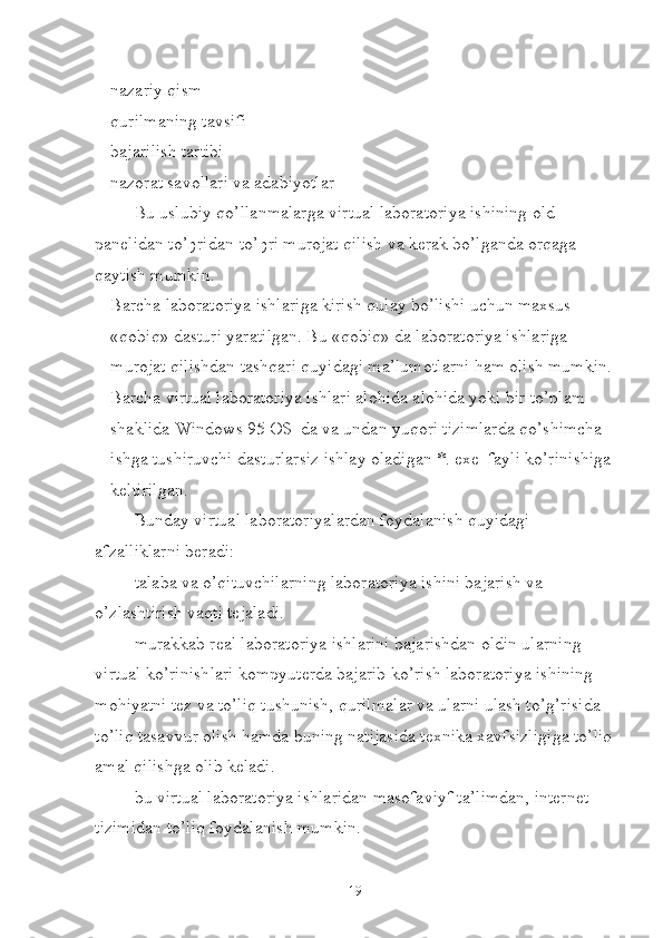  nazariy qism
 qurilmaning tavsifi
 bajarilish tartibi
 nazorat savollari va adabiyotlar
Bu uslubiy qo’llanmalarga virtual laboratoriya ishining old 
panelidan to’ ђ ridan-to’ ђ ri murojat qilish va kerak bo’lganda orqaga 
qaytish mumkin.
 Barcha laboratoriya ishlariga kirish qulay bo’lishi uchun maxsus 
«qobiq» dasturi yaratilgan. Bu «qobiq» da laboratoriya ishlariga 
murojat qilishdan tashqari quyidagi ma’lumotlarni ham olish mumkin.
 Barcha virtual laboratoriya ishlari alohida alohida yoki bir to’plam 
shaklida Windows 95 OS  da va undan yuqori tizimlarda qo’shimcha 
ishga tushiruvchi dasturlarsiz ishlay oladigan *. exe  fayli ko’rinishiga
keltirilgan.
 Bunday virtual laboratoriyalardan foydalanish quyidagi 
afzalliklarni beradi:
 talaba va o’qituvchilarning laboratoriya ishini bajarish va 
o’zlashtirish vaqti tejaladi.
 murakkab real laboratoriya ishlarini bajarishdan oldin ularning 
virtual ko’rinishlari kompyuterda bajarib ko’rish laboratoriya ishining 
mohiyatni tez va to’liq tushunish, qurilmalar va ularni ulash to’g’risida 
to’liq tasavvur olish hamda buning natijasida texnika xavfsizligiga to’liq
amal qilishga olib keladi.
 bu virtual laboratoriya ishlaridan masofaviyf ta’limdan, internet 
tizimidan to’liq foydalanish mumkin.
19 