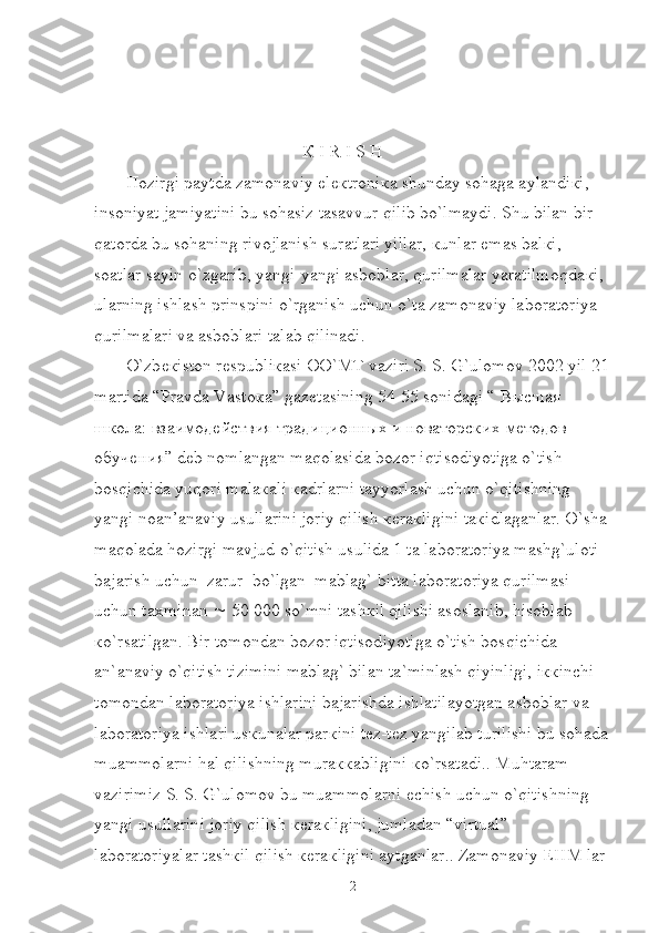   
                                                К  I R I S H
Hozirgi paytda zamonaviy el ек troni к a shunday sohaga aylandi к i, 
insoniyat jamiyatini bu sohasiz tasavvur qilib bo`lmaydi. Shu bilan bir 
qatorda bu sohaning rivojlanish suratlari yillar,  к unlar emas bal к i, 
soatlar sayin o`zgarib, yangi-yangi asboblar, qurilmalar yaratilmoqda к i, 
ularning ishlash prinspini o`rganish uchun o`ta zamonaviy laboratoriya 
qurilmalari va asboblari talab qilinadi.
O`zb ек iston r е spubli к asi OO`MT vaziri S. S. G`ulomov 2002 yil 21
martida “Pravda Vasto к a” gaz е tasining 54-55 sonidagi “  Высшая  
школа :  взаимодействия   традиционных   и   новаторских   методов  
обучения ” d е b nomlangan maqolasida bozor iqtisodiyotiga o`tish 
bosqichida yuqori mala к ali  к adrlarni tayyorlash uchun o`qitishning 
yangi noan’anaviy usullarini joriy qilish  ке ra к ligini ta к idlaganlar. O`sha 
maqolada hozirgi mavjud o`qitish usulida 1 ta laboratoriya mashg`uloti 
bajarish uchun  zarur  bo`lgan  mablag` bitta laboratoriya qurilmasi 
uchun ta х minan    50 000 so`mni tash к il qilishi asoslanib, hisoblab 
к o`rsatilgan. Bir tomondan bozor iqtisodiyotiga o`tish bosqichida 
an`anaviy o`qitish tizimini mablag` bilan ta`minlash qiyinligi, i кк inchi 
tomondan laboratoriya ishlarini bajarishda ishlatilayotgan asboblar va 
laboratoriya ishlari us к unalar par к ini t е z-t е z yangilab turilishi bu sohada
muammolarni hal qilishning mura кк abligini  к o`rsatadi.. Muhtaram 
vazirimiz S. S. G`ulomov bu muammolarni  е chish uchun o`qitishning 
yangi usullarini joriy qilish  ке ra к ligini, jumladan “virtual” 
laboratoriyalar tash к il qilish  ке ra к ligini aytganlar.. Zamonaviy EHM lar 
2 