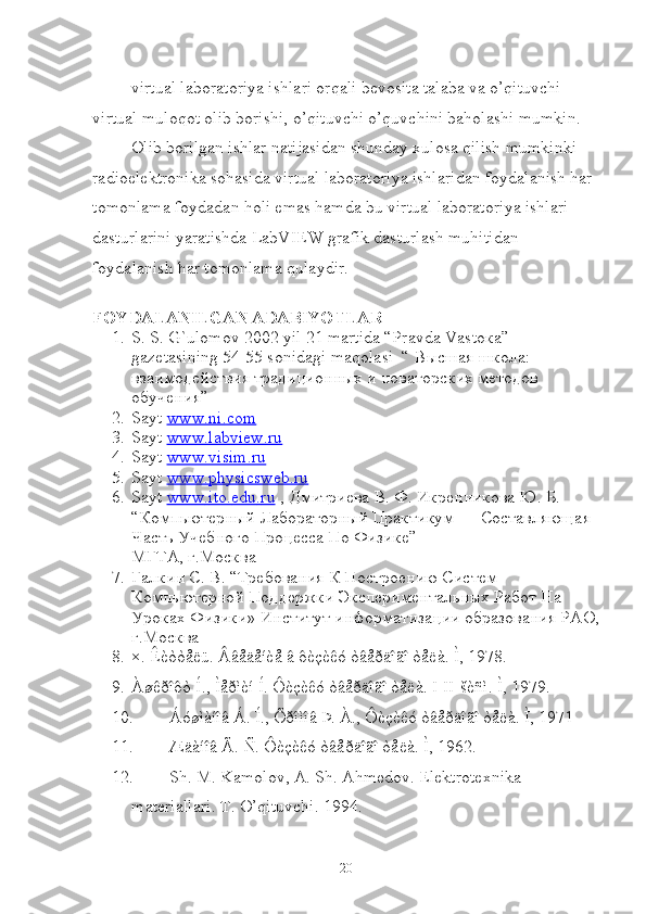  virtual laboratoriya ishlari orqali bevosita talaba va o’qituvchi 
virtual muloqot olib borishi, o’qituvchi o’quvchini baholashi mumkin.
Olib borilgan ishlar natijasidan shunday xulosa qilish mumkinki 
radioelektronika sohasida virtual laboratoriya ishlaridan foydalanish har 
tomonlama foydadan holi emas hamda bu virtual laboratoriya ishlari 
dasturlarini yaratishda LabVIEW grafik dasturlash muhitidan 
foydalanish har tomonlama qulaydir. 
FOYDALANILGAN ADABIYOTLAR
1. S. S. G`ulomov 2002 yil 21 martida “Pravda Vasto к a” 
gaz е tasining 54-55 sonidagi maqolasi  “  Высшая   школа : 
взаимодействия   традиционных   и   новаторских   методов  
обучения ”
2. Sayt  www.ni.com  
3. Sayt  www.labview.ru
4. Sayt  www.visim.ru
5. Sayt  www.physicsweb.ru
6. Sayt   www    .   ito    .   edu    .   ru     , Дмитриева В. Ф. Икренникова Ю. Б. 
“Компьютерный Лабораторный Практикум — Составляющая 
Часть Учебного Процесса По Физике” 
МГТА, г.Москва
7. Галкин С. В. “Требования К Построению Систем 
Компьютерной Поддержки Экспериментальных Работ На 
Уроках Физики» Институт информатизации образования РАО,
г.Москва 
8. ×. Êèòòåëü. Ââåäåíèå â ôèçèêó òâåðäîãî òåëà.  Ì, 1978.
9. Àøêðîôò Í., Ìåðìèí Í. Ôèçèêó òâåðäîãî òåëà. I-II-šèñì. Ì, 1979.
10. Áóøìàíîâ Á. Í., Õðîìîâ Þ. À., Ôèçèêó òâåðäîãî òåëà. Ì, 1971
11. Æäàíîâ Ã. Ñ. Ôèçèêó òâåðäîãî òåëà. Ì, 1962.
12. Sh. M. Kamolov, A. Sh. Ahmedov. Elektrotexnika 
materiallari. T. O’qituvchi. 1994.
20 