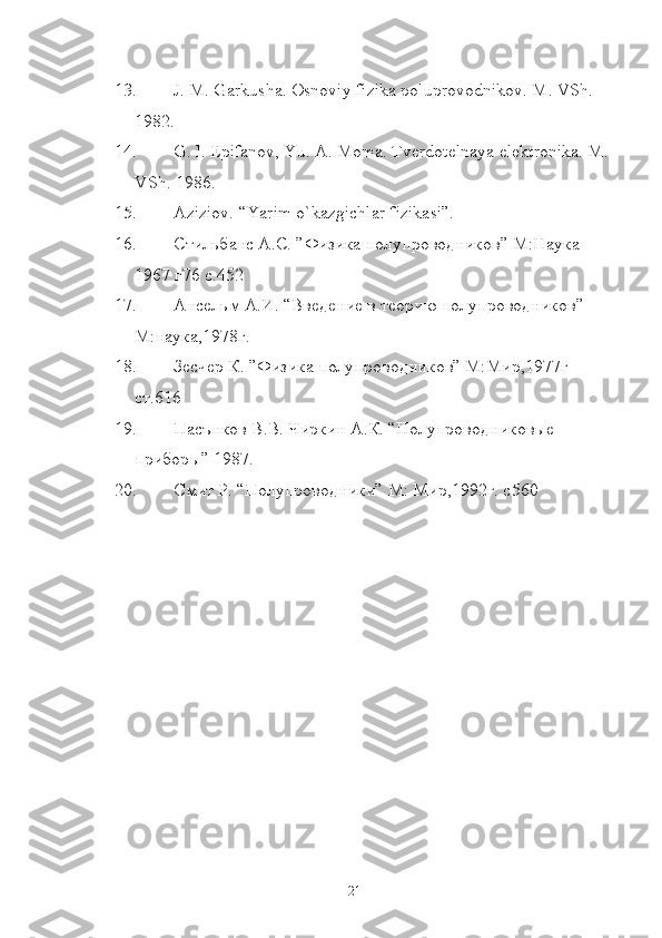13. J. M. Garkusha. Osnoviy fizika poluprovodnikov. M. VSh. 
1982.
14. G. I. Epifanov, Yu. A. Moma. Tverdotelnaya elektronika. M. 
VSh. 1986.
15. Aziziov. “Yarim o`kazgichlar fizikasi”.
16. Стильбанс А.С. ”Физика полупроводников” М:Наука 
1967 г76 с.452
17. Ансельм А.И. “Введение в теорию полупроводников” 
М:наука,1978г.
18. Зесчер К. ”Физика полупроводников” М:Мир,1977г 
ст.616
19. Пасънков В.В. Чиркин А.К. “Полупроводниковые 
приборы” 1987.
20. Смит Р. “Полупроводники” М: Мир,1992г. с560
21 