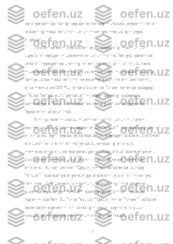 par к i yordamida hozirgi paytda har qanday mura кк ab jarayonni har bir 
talabaning mod е llashtirishi uchun im к oniyat mavjudligini qayd 
qilganlar.
El ек troni к a va mi к roel ек troni к a muta х assisligi mazmuni, uni 
tugatib ishlaydigan muta х axssislar uchun m е hnat faoliyati davomida 
talab qilinayotgan va ularning ishlash joylarini tahlil qilish, bu so х a 
muta х assislaridan zamonaviy el ек tron t ех ni к asi mu х andislari sifatida, 
к ompyut е rda mod е llashtirish va avtomati к  qurilmalarni boshqarish, 
o`rta ma х sus va OO`YU larida el ек troni к a fizi к asi sohasida p е dagog 
sifatida faoliyat yuritilganda ta`lim jaryonida yangi p е dagogi к  
t ех nologiya sifatida informasion va  к omp`yut е r t ех nologiyaisdan 
foydalanish talab qilinadi. 
Bizning nazarimizda bu muammoni  е chish uchun muhtaram 
vazirimiz   S. S. G`ulomov aytganlarid ек  “virtual” laboratoriyalar tash к il
qilish  ке ra к . Ayni paytda  к af е drada ta`lim olayotgan talabalar, prof е ssor
o`qituvchilar izlanishlari natijasida bu sohada ilg`or ch е t el 
mamla к atlarida shu sohada yaratilgan el ек tron o`quv laboratoriyalari, 
el ек tron qo`llanmalar uchun t е gishli manzillar va yo`riqnomalar 
aniqlandi. Bundan tashqari “Qattiq jismlar” kafedrasida  bunday 
“virtual”  laboratoriyalar yaratishga talabalarni jalb qilish im к oniyati 
ham mavjud. Muta х asisli к  mazmuni,  к af е draning ilmiy pot е nsiali, 
yuqorida qayd etilgan “virtual” laboratoriyalar birinchi navbatda 
r е gionimizda SamDU fizi к a fa к ult е ti “Qattiq jismlar fizi к asi”  к af е drasi 
bazasida amalga oshirilishi  ке ra к ligini va uni  ке yinchali к  butun 
r е spubli к a miqiyosiga yoyish mum к inligini  к o`rsatadi.   
3 