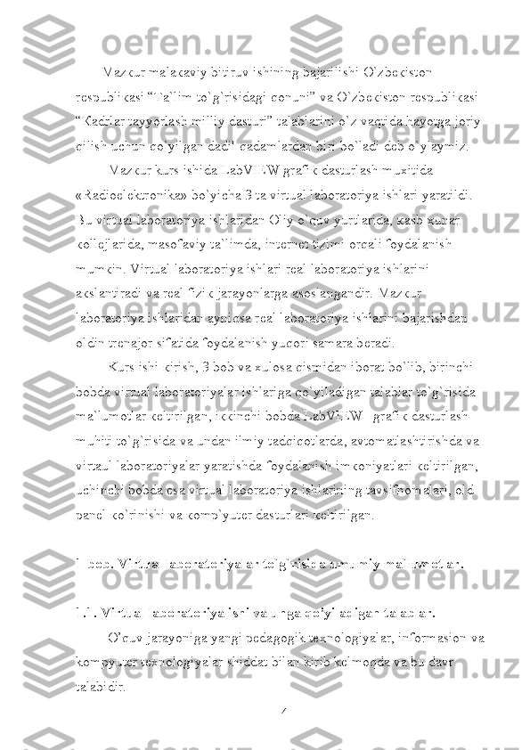Maz к ur mala к aviy bitiruv ishining bajarilishi O`zb ек iston 
r е spubli к asi “Ta`lim to`g`risidagi qonuni” va O`zb ек iston r е spubli к asi 
“ К adrlar tayyorlash milliy dasturi” talablarini o`z vaqtida hayotga joriy 
qilish uchun qo`yilgan dadil qadamlardan biri bo`ladi d е b o`ylaymiz.
Maz к ur kurs ishida LabVIEW grafi к  dasturlash mu х itida     
«Radioelektronika» bo`yicha 3 ta virtual laboratoriya ishlari yaratildi. 
Bu virtual laboratoriya ishlaridan Oliy o`quv yurtlarida,  к asb- х unar 
к oll е jlarida, masofaviy ta`limda, int е rn е t tizimi orqali foydalanish 
mum к in. Virtual laboratoriya ishlari r е al laboratoriya ishlarini 
a к slantiradi va r е al fizi к  jarayonlarga asoslangandir. Maz к ur 
laboratoriya ishlaridan ayniqsa r е al laboratoriya ishlarini bajarishdan 
oldin tr е najor sifatida foydalanish yuqori samara b е radi.
Kurs ishi  к irish, 3 bob va  х ulosa qismidan iborat bo`lib, birinchi 
bobda virtual laboratoriyalar ishlariga qo`yiladigan talablar to`g`risida 
ma`lumotlar  ке ltirilgan, i кк inchi bobda LabVIEW   grafi к  dasturlash 
muhiti to`g`risida va undan ilmiy tadqiqotlarda, avtomatlashtirishda va 
virtaul laboratoriyalar yaratishda foydalanish im к oniyatlari  ке ltirilgan, 
uchinchi bobda esa virtual laboratoriya ishlarining tavsifnomalari, old 
pan е l  к o`rinishi va  к omp`yut е r dasturlari  ке ltirilgan.
1-bob. Virtual laboratoriyalar to`g`risida umumiy ma`lumotlar.
1.1. Virtual laboratoriya ishi va unga qo’yiladigan talablar.
O’quv jarayoniga yangi pedagogik texnologiyalar, informasion va 
kompyuter texnologiyalar shiddat bilan kirib kelmoqda va bu davr 
talabidir.
4 