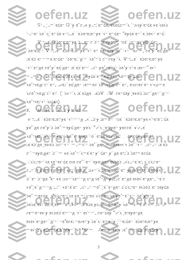 Shu jumladan Oliy o’quv yurtlarida, akademik-litseylarda va kasb-
hunar kollejlarida virtual laboratoriya ishlaridan foydalanila boshlandi.
Virtual laboratoriya-bu aniq bir jarayonni real imitasiyasidan 
iboratdir. Virtual laboratoriya ishlari qanday bo’lishi lozim, qo’yiladigan
talablar nimalardan iboratligini ko’rib chiqaylik. Virtual laboratoriya 
ishlariga qo’yiladigan talablarni uch yo’nalish bo’yicha tasniflash 
mumkin. 1. Texnik talablar: Foydalaniladigan kompyuter 
ko’rsatgichlari, uzatiladigan tarmoq ko’rsatgichlari, operasion sistema 
kqo’rsatgichlari. (Texnik talabga LabVIEW  qanday javob berilganligini
ko’rsatish kerak).
2.  Metodik uslubiy talab:
-virtual laboratoriya ishining uslubiy tomoni real laboratoriya sharoitida 
yo’lga qo’yib bo’lmaydigan yoki fizik jarayon yaqqol vizual 
ko’rsatilishi imkoni bo’lmagan hollarda seziladi. Hozirda zamon 
talabiga javob beriishi mumkin bo’lgan mutaxassis bo’lishi uchun talab 
qilinayotgan bilim va ko’nikmalar yildan yilga ortib bormoqda. 
Elektronika sohasida esa qo’llanilayotgan asbob uskunalar, elektron 
qurilmalarning ham soni ortib, texnik parametrlari yaxshilanib borishi 
bilan birga fan va texnikaning eng so’ngi yutuqlariga asoslangan, halq 
xo’jaligining turli sohalari uchun mo’ljallangan elektron asboblar paydo 
bo’lmoqda. Elektronika va mikroelektronika yo’nalishi bo’yicha 
bakalavr darajasini oluvchi talaba yetarli amaliy ko’nikma olishi uchun 
zamonaviy asboblarning ishlashini, qanday fizik jarayonga 
asoslanganligini nafaqat nazariy balki amaliy jihatdan laboratoriya 
mash ђ ulotlarida o’rganilish lozim.   Zamonaviy ta’limning bunday 
5 