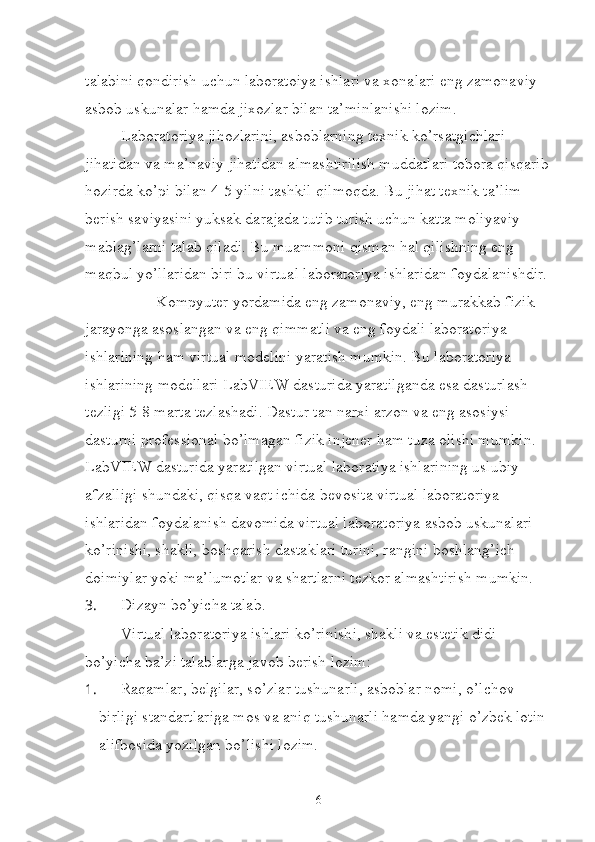 talabini qondirish uchun laboratoiya ishlari va xonalari eng zamonaviy 
asbob uskunalar hamda jixozlar bilan ta’minlanishi lozim. 
Laboratoriya jihozlarini, asboblarning texnik ko’rsatgichlari 
jihatidan va ma’naviy jihatidan almashtirilish muddatlari tobora qisqarib
hozirda ko’pi bilan 4-5 yilni tashkil qilmoqda. Bu jihat texnik ta’lim 
berish saviyasini yuksak darajada tutib turish uchun katta moliyaviy 
mablag’larni talab qiladi. Bu muammoni qisman hal qilishning eng 
maqbul yo’llaridan biri bu virtual laboratoriya ishlaridan foydalanishdir.
Kompyuter yordamida eng zamonaviy, eng murakkab fizik 
jarayonga asoslangan va eng qimmatli va eng foydali laboratoriya 
ishlarining ham virtual modelini yaratish mumkin. Bu laboratoriya 
ishlarining modellari LabVIEW dasturida yaratilganda esa dasturlash 
tezligi 5-8 marta tezlashadi. Dastur tan narxi arzon va eng asosiysi 
dasturni professional bo’lmagan fizik injener ham tuza olishi mumkin. 
LabVIEW dasturida yaratilgan virtual laboratiya ishlarining uslubiy 
afzalligi shundaki, qisqa vaqt ichida bevosita virtual laboratoriya 
ishlaridan foydalanish davomida virtual laboratoriya asbob uskunalari 
ko’rinishi, shakli, boshqarish dastaklari turini, rangini boshlang’ich 
doimiylar yoki ma’lumotlar va shartlarni tezkor almashtirish mumkin.
3.  Dizayn bo’yicha talab.
Virtual laboratoriya ishlari ko’rinishi, shakli va estetik didi 
bo’yicha ba’zi talablarga javob berish lozim:
1.  Raqamlar, belgilar, so’zlar tushunarli, asboblar nomi, o’lchov 
birligi standartlariga mos va aniq tushunarli hamda yangi o’zbek lotin 
alifbosida yozilgan bo’lishi lozim.
6 