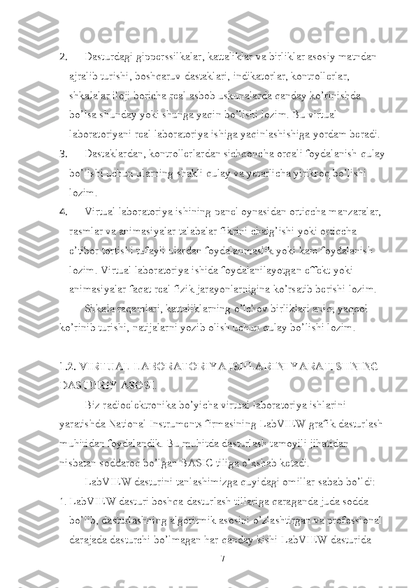 2.  Dasturdagi gipperssilkalar, kattaliklar va birliklar asosiy matndan 
ajralib turishi, boshqaruv dastaklari, indikatorlar, kontrollerlar, 
shkalalar iloji boricha real asbob uskunalarda qanday ko’rinishda 
bo’lsa shunday yoki shunga yaqin bo’lishi lozim. Bu virtual 
laboratoriyani real laboratoriya ishiga yaqinlashishiga yordam beradi.
3.  Dastaklardan, kontrollerlardan sichqoncha orqali foydalanish qulay
bo’lishi uchun ularning shakli qulay va yetarlicha yirikroq bo’lishi 
lozim.
4.  Virtual laboratoriya ishining panel oynasidan ortiqcha manzaralar, 
rasmlar va animasiyalar talabalar fikrini chalg’ishi yoki ortiqcha 
e’tibor tortishi tufayli ulardan foydalanmaslik yoki kam foydalanish 
lozim. Virtual laboratoriya ishida foydalanilayotgan effekt yoki 
animasiyalar faqat real fizik jarayonlarnigina ko’rsatib berishi lozim.
Shkala raqamlari, kattaliklarning o’lchov birliklari aniq, yaqqol 
ko’rinib turishi, natijalarni yozib olish uchun qulay bo’lishi lozim.
1.2. VIRTUAL LABORATORIYA ISHLARINI YARATISHNING 
DASTURIY ASOSI .
Biz radioelektronika bo’yicha virtual laboratoriya ishlarini 
yaratishda National Instruments firmasining LabVIEW grafik dasturlash
muhitidan foydalandik. Bu muhitda dasturlash tamoyili jihatidan 
nisbatan soddaroq bo’lgan BASIC tiliga o’xshab ketadi. 
LabVIEW dasturini tanlashimizga quyidagi omillar sabab bo’ldi:
1.  LabVIEW dasturi boshqa dasturlash tillariga qaraganda juda sodda 
bo’lib, dasturlashning algoritmik asosini o’zlashtirgan va professional 
darajada dasturchi bo’lmagan har qanday kishi LabVIEW dasturida 
7 