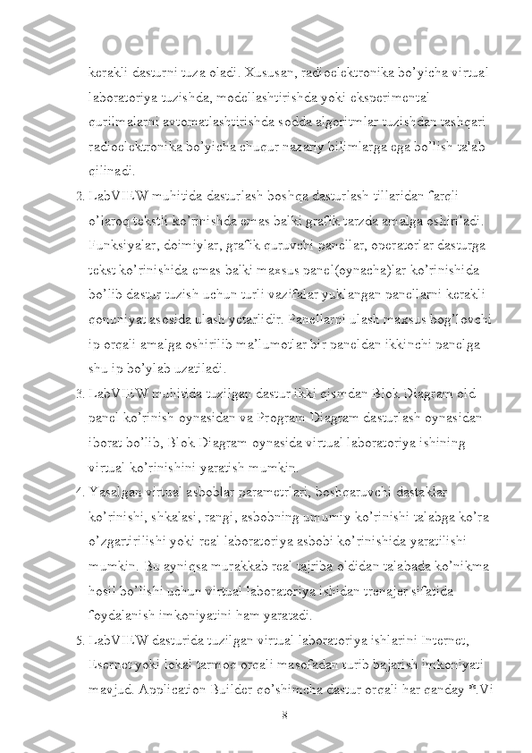 kerakli dasturni tuza oladi. Xususan, radioelektronika bo’yicha virtual 
laboratoriya tuzishda, modellashtirishda yoki eksperimental 
qurilmalarni avtomatlashtirishda sodda algoritmlar tuzishdan tashqari 
radioelektronika bo’yicha chuqur nazariy bilimlarga ega bo’lish talab 
qilinadi.
2.  LabVIEW muhitida dasturlash boshqa dasturlash tillaridan farqli 
o’laroq tekstli ko’rinishda emas balki grafik tarzda amalga oshiriladi. 
Funksiyalar, doimiylar, grafik quruvchi panellar, operatorlar dasturga 
tekst ko’rinishida emas balki maxsus panel(oynacha)lar ko’rinishida 
bo’lib dastur tuzish uchun turli vazifalar yuklangan panellarni kerakli 
qonuniyat asosida ulash yetarlidir. Panellarni ulash maxsus bog’lovchi
ip orqali amalga oshirilib ma’lumotlar bir paneldan ikkinchi panelga 
shu ip bo’ylab uzatiladi.
3.  LabVIEW muhitida tuzilgan dastur ikki qismdan Blok Diagram old 
panel ko’rinish oynasidan va Program Diagram dasturlash oynasidan 
iborat bo’lib, Blok Diagram oynasida virtual laboratoriya ishining 
virtual ko’rinishini yaratish mumkin.
4.  Yasalgan virtual asboblar parametrlari, boshqaruvchi dastaklar 
ko’rinishi, shkalasi, rangi, asbobning umumiy ko’rinishi talabga ko’ra 
o’zgartirilishi yoki real laboratoriya asbobi ko’rinishida yaratilishi 
mumkin. Bu ayniqsa murakkab real tajriba oldidan talabada ko’nikma 
hosil bo’lishi uchun virtual laboratoriya ishidan trenajer sifatida 
foydalanish imkoniyatini ham yaratadi.
5.  LabVIEW dasturida tuzilgan virtual laboratoriya ishlarini Internet, 
Esernet yoki lokal tarmoq orqali masofadan turib bajarish imkoniyati 
mavjud. Application Builder qo’shimcha dastur orqali har qanday *.Vi
8 