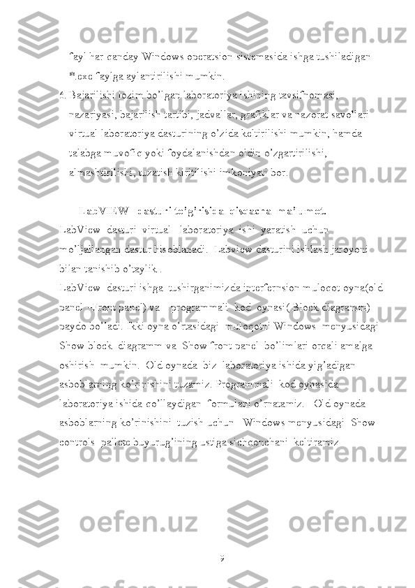 fayl har qanday Windows operatsion sistemasida ishga tushiladigan 
*.exe faylga aylantirilishi mumkin.
6.  Bajarilishi lozim bo’lgan laboratoriya ishining tavsifnomasi, 
nazariyasi, bajarilish tartibi, jadvallar, grafiklar va nazorat savollari 
virtual laboratoriya dasturining o’zida keltirilishi mumkin, hamda 
talabga muvofiq yoki foydalanishdan oldin o’zgartirilishi, 
almashtirilishi, tuzatish kiritilishi imkoniyati bor. 
        LabVIEW   dasturi to’g’risida  qisqacha  ma’lumot.
LabView  dasturi  virtual   laboratoriya  ishi  yaratish  uchun 
mo’ljallangan dastur hisoblanadi.  Labview dasturini ishlash jaroyoni 
bilan tanishib o’taylik .
LabView  dasturi ishga  tushirganimizda interfernsion muloqot oyna(old
panel –Front panel) va    programmali  kod  oynasi( Block diagramm) 
paydo bo’ladi. Ikki oyna o’rtasidagi  muloqotni Windows  menyusidagi  
Show block  diagramm va  Show front panel  bo’limlari orqali amalga 
oshirish  mumkin.  Old oynada  biz  laboratoriya ishida yig’adigan  
asboblarning ko’rinishini tuzamiz. Programmali  kod oynasida  
laboratoriya ishida qo’llaydigan  formulani o’rnatamiz.   Old oynada  
asboblarning ko’rinishini  tuzish uchun   Windows menyusidagi  Show 
controls  pallete buyurug’ining ustiga sichqonchani  keltiramiz  
9 