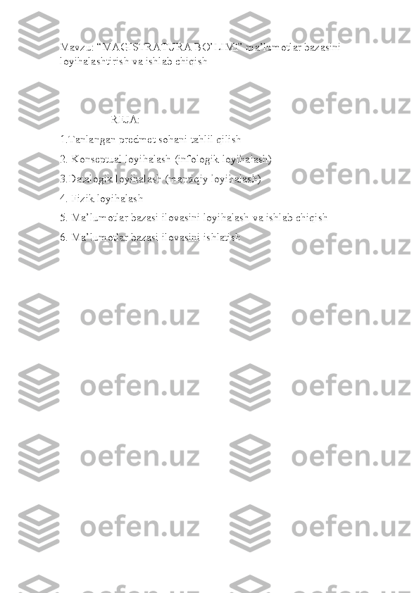 Mavzu: “MAGISTRATURA BO’LIMI” ma’lumotlar bazasini 
loyihalashtirish va ishlab chiqish
                  REJA:
1.Tanlangan predmet sohani tahlil qilish
2. Konseptual loyihalash (infologik loyihalash)
3.Datalogik loyihalash (mantiqiy loyihalash)
4. Fizik loyihalash
5. Ma’lumotlar bazasi ilovasini loyihalash va ishlab chiqish
6. Ma’lumotlar bazasi ilovasini ishlatish
                                                