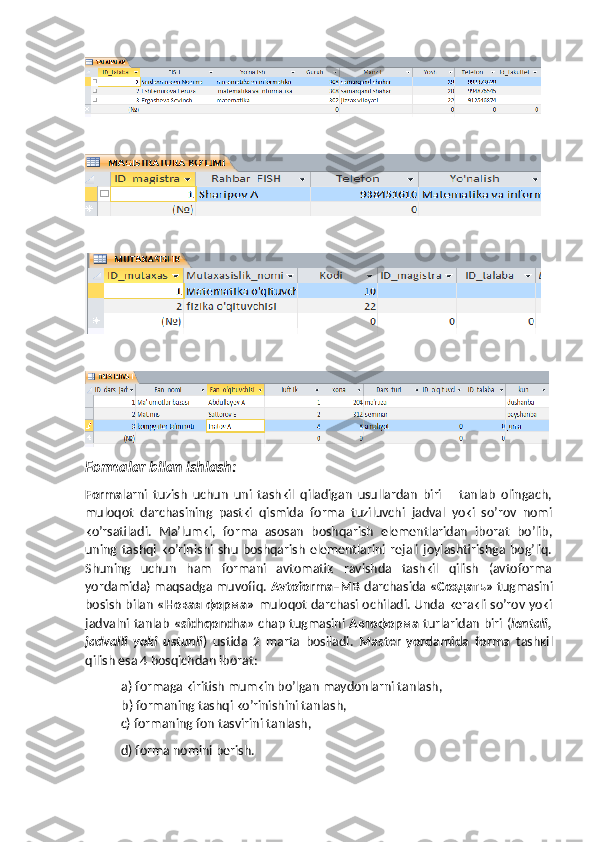 Formalar bilan ishlash:
Forma larni   tuzish   uchun   uni   tashkil   qiladigan   usullardan   biri       tanlab   olingach,
muloqot   darchasining   pastki   qismida   forma   tuziluvchi   jadval   yoki   so’rov   nomi
ko’rsatiladi.   Ma’lumki,   forma   asosan   boshqarish   elementlaridan   iborat   bo’lib,
uning  tashqi  ko’rinishi  shu   boshqarish   elementlarini   rejali   joylashtirishga  bog’liq.
Shuning   uchun   ham   formani   avtomatik   ravishda   tashkil   qilish   (avtoforma
yordamida) maqsadga muvofiq.  Avtoforma–MB   darchasida  «Создать»   tugmasini
bosish bilan   « Новая   форма »   muloqot darchasi ochiladi. Unda kerakli so’rov yoki
jadvalni tanlab   «sichqoncha » chap tugmasini   Автоформа   turlaridan biri ( lentali,
jadvalli   yoki   ustunli )   ustida   2   marta   bosiladi.   Master   yordamida   forma   tashkil
qilish esa 4 bosqichdan iborat:
a) formaga kiritish mumkin bo’lgan maydonlarni tanlash,
b) formaning tashqi ko’rinishini tanlash, 
  c) formaning fon tasvirini tanlash,
  d) forma nomini berish.
                                                