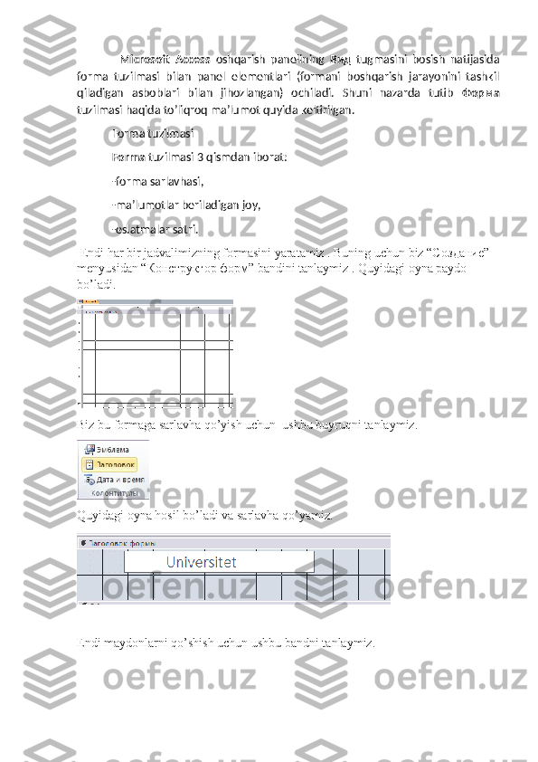     Microsoft   Access   oshqarish   panelining   Вид   tugmasini   bosish   natijasida
forma   tuzilmasi   bilan   panel   elementlari   (formani   boshqarish   jarayonini   tashkil
qiladigan   asboblari   bilan   jihozlangan)   ochiladi.   Shuni   nazarda   tutib   Форма
tuzilmasi haqida to’liqroq ma’lumot quyida keltirilgan.
 Forma tuzilmasi
 Forma  tuzilmasi 3 qismdan iborat:
 -forma sarlavhasi,
 -ma’lumotlar beriladigan joy,
 -eslatmalar satri.
 Endi har bir jadvalimizning formasini yaratamiz . Buning uchun biz “C оздание ” 
menyusidan “ Конструктор   форм ” bandini tanlaymiz . Quyidagi oyna paydo 
bo’ladi. 
 
Biz bu formaga sarlavha qo’yish uchun  ushbu buyruqni tanlaymiz.                   
Quyidagi oyna hosil bo’ladi va sarlavha qo’yamiz.
Endi maydonlarni qo’shish uchun ushbu bandni tanlaymiz.
                                                