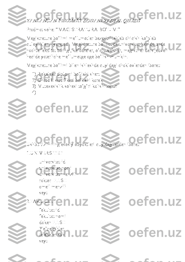 TANLANGAN PREDMET SOHANI TAHLIL QILISH
Predmet soha: “MAGISTRATURA BO’LIMI”
Magistratura bo’limi ma’lumotlar bazasini ishlab chiqish ko’plab 
qulayliklarni yaratadi. Magistratura bo’limida universitet haqida unda 
nechta fakultet borligi, kafedralar, o’qituvchilar, magistrlar dars jadvali 
haqida yetarlicha ma’lumotga ega bo’lish mumkin.
Magistratura bo’limi bilan ishlashda quyidagi cheklovlardan iborat:
1) Bakalavr diplomi bo’lishi shart
2) Chet tili sertifikati bo’lishi kerak
3) Mutaxasislik sohasi to’g’ri kelishi zarur
4)
Ushbu tizimning asosiy obyektlari quyidagilardan iborat:
1.UNIVERSITET
-universitet id
-universitet nomi
-universitet manzili
-rektor  F.I.SH
-email manzili
-sayt
2.FAKULTET
-fakultet id
-fakultet nomi
-dekan F.I.SH
-Yo’nalishlar
-talabalar soni
-sayt
                                                