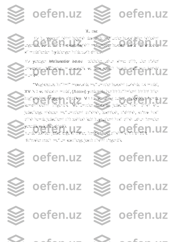 Xulosa
          Biz   bu   mustaqil   ishini   bajarish   davomida   ma’luotlar   bazasi   bilan   ishlashni
urgandik,   bunda   har   bir   soxaga   tegishli   ma’lumotlar   bazasini   tashkil   qilishda   har
xil modellardan foydalangan holda tuzib chiladi.
Biz   yaratgan   Ma’lumotlar   bazasi     talabalar   uchun   ximat   qilib,   ular   o’zlari
universitet,   fakultetlar,   mutaxasislik   va   dars   jadvali   haqida   ma’lumot   berishi
mumkin.
            “Magistratura  bo’limi”  mavzusida  ma’lumotlar   bazasini  tuzishda  ER-model,
XMIND va relatsion model, (Access)  yordamida har bir bo’limlarni bir biri bilan
bog’lanishini   o’rganib     chiqdik   .   MBBT   va   uning   turlari,   qulayliklar   hamda
kamchiliklarini   o’rgandik.   Ma’lumotlar   bazasida   jadvallar   hosil   qilish   shu
jadvallarga   nisbatan   ma’lumotlarni   qo’shish,   taxrirlash,   o’chirish,   so’rov   hosil
qilish hamda jadvallarni olib tashlash kabi buyruqlarni hosil qilish uchun formalar
yaratdik va ko’rib chiqdik 
Bundan tashqari jadvallarga so’rovlar, formalar hosil qilishni ko’rib chiqdik.
 So’rovlar orqali  ma’lum savollarga javob olishni o’rgandik.
                                                