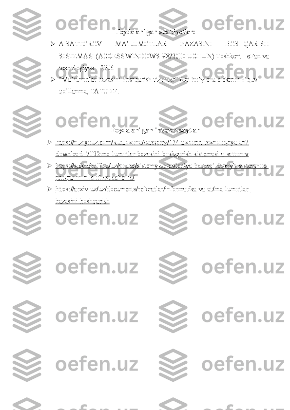 Foydalanilgan adabiyotlar: 
 A.SATTOROV   MA’LUMOTLAR   BAZASINI   BOSHQARISH
SISTEMASI (ACCESS WINDOWS-9X/2000 UCHUN) Toshkent - «Fan va
texnologiya» - 2006
 “Ma’lumotlar bazasini boshqarish tizimlar” fani bo’yicha elektron o’quv 
qo’llanma, TATU FF. 
Foydalanilgan internet saytlar
 https://n.ziyouz.com/kutubxona/category/134-axborot-texnologiyalari?   
download=7022:ma-lumotlar-bazasini-boshqarish-sistemasi-a-sattorov
 https://sukachoff.ru/uz/router/sistemy-upravleniya-bazami-dannyh-sistemnoe-   
programmnoe-obespechenie/
 https://arxiv.uz/uz/documents/referatlar/informatika-va-at/ma-lumotlar-   
bazasini-boshqarish
                                                