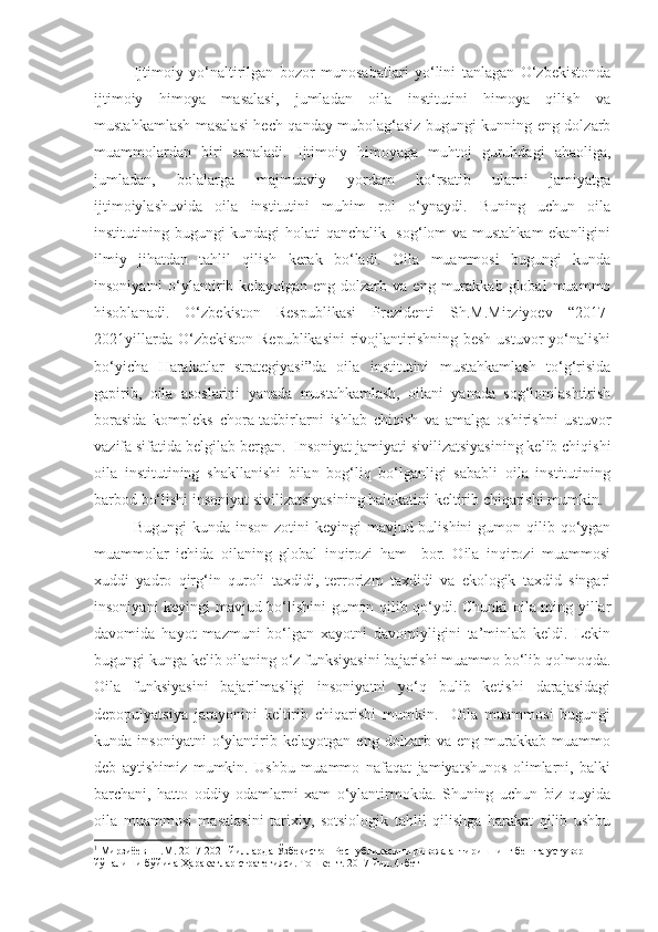 Ijtimoiy   yo‘naltirilgan   bozor   munosabatlari   yo‘lini   tanlagan   O‘zbekistonda
ijtimoiy   himoya   masalasi,   jumladan   oila   institutini   himoya   qilish   va
mustahkamlash masalasi hech qanday mubolag‘asiz bugungi kunning eng dolzarb
muammolardan   biri   sanaladi.   Ijtimoiy   himoyaga   muhtoj   guruhdagi   ahaoliga,
jumladan,   bolalarga   majmuaviy   yordam   ko‘rsatib   ularni   jamiyatga
ijtimoiylashuvida   oila   institutini   muhim   rol   o‘ynaydi.   Buning   uchun   oila
institutining bugungi kundagi holati qanchalik   sog‘lom va mustahkam  ekanligini
ilmiy   jihatdan   tahlil   qilish   kerak   bo‘ladi.   Oila   muammosi   bugungi   kunda
insoniyatni   o‘ylantirib  kelayotgan   eng   dolzarb   va   eng  murakkab   global   muammo
hisoblanadi.   O‘zbekiston   Respublikasi   Prezidenti   Sh.M.Mirziyoev   “2017-
2021yillarda  O‘zbekiston  Republikasini  rivojlantirishning  besh  ustuvor   yo‘nalishi
bo‘yicha   Harakatlar   strategiyasi”da   oila   institutini   mustahkamlash   to‘g‘risida
gapirib,   oila   asoslarini   yanada   mustahkamlash,   oilani   yanada   sog‘lomlashtirish
borasida   kompleks   chora-tadbirlarni   ishlab   chiqish   va   amalga   oshirishni   ustuvor
vazifa sifatida belgilab bergan. 1
 Insoniyat jamiyati sivilizatsiyasining kelib chiqishi
oila   institutining   shakllanishi   bilan   bog‘liq   bo‘lganligi   sababli   oila   institutining
barbod bo‘lishi insoniyat sivilizatsiyasining halokatini keltirib chiqarishi mumkin. 
Bugungi  kunda inson  zotini  keyingi  mavjud bulishini  gumon qilib qo‘ygan
muammolar   ichida   oilaning   global   inqirozi   ham     bor.   Oila   inqirozi   muammosi
xuddi   yadro   qirg‘in   quroli   taxdidi,   terrorizm   taxdidi   va   ekologik   taxdid   singari
insoniyani keyingi mavjud bo‘lishini gumon qilib qo‘ydi. Chunki oila ming yillar
davomida   hayot   mazmuni   bo‘lgan   xayotni   davomiyligini   ta’minlab   keldi.   Lekin
bugungi kunga kelib oilaning o‘z funksiyasini bajarishi muammo bo‘lib qolmoqda.
Oila   funksiyasini   bajarilmasligi   insoniyatni   yo‘q   bulib   ketishi   darajasidagi
depopulyatsiya   jarayonini   keltirib   chiqarishi   mumkin.     Oila   muammosi   bugungi
kunda   insoniyatni   o‘ylantirib   kelayotgan   eng   dolzarb   va   eng   murakkab   muammo
deb   aytishimiz   mumkin.   Ushbu   muammo   nafaqat   jamiyatshunos   olimlarni,   balki
barchani,   hatto   oddiy   odamlarni   xam   o‘ylantirmokda.   Shuning   uchun   biz   quyida
oila   muammosi   masalasini   tarixiy,   sotsiologik   tahlil   qilishga   harakat   qilib   ushbu
1
 Мирзиёев Ш.М. 2017-2021 йилларда Ўзбекистон Республикасини ривожлантиришнинг бешта устувор 
йўналиши бўйича Ҳаракатлар стратегияси. Тошкент. 2017 йил. 4-бет 