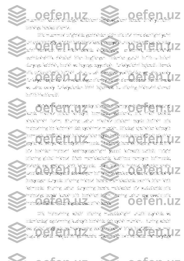 muammoni keltirib chiqargan sabablarni topish va ularni bartaraf  qilish yo‘llarini
topishga harakat qilamiz.
Oila muammosi to‘g‘risida gapirishdan oldin oila o‘zi nima ekanligini ya’ni
uni aniq bir ilmiy  ta’rifini berishimiz kerak. Jamiyatshunos olimlar oilaga shunday
ta’rif   berishadi:   Oila   nikoh   asosida   shakllangan,     er-xotinlik,   ota-onalik   va
qarindoshchilik   rishtalari   bilan   bog‘langan     odamlar   guruhi   bo‘lib   u   bolani
dunyoga   keltirish,   boqish   va   hayotga   tayyorlash     funksiyalarini   bajaradi.   Demak
oila   to‘laqonli   oila   bo‘lishi   uchun   u   uch   elementni   yaxlitligidan   va   uchta   asosiy
funksiyani bajarishi lozim ekan. Agar oilaning bu uch elementlaridan biri bo‘lmasa
va   uchta   asosiy   funksiyalardan   birini   bajarmasa   bu   oilaning   inkirozini   alomati
bo‘lib hisoblanadi.  
Xo‘sh   oila   inqirozining   qanday   alomatlari   namoyon   bo‘lmokda?   Bugungi
kunda   nikohsiz   oilalar   ko‘payib   bormoqda,   vaholanki,   oila   nikoh   asosida
shakllanishi   lozim.   Shuning   uchun   nikohsiz   oilalarni   paydo   bo‘lishi   oila
inqirozining   bir   ko‘rinishi   deb   aytishimiz   mumkin.   Oiladagi   ajralishlar   ko‘payib
bormoqda, bir bolali yoki bolasiz oilalar paydo bo‘lmoqda hatto bir jinsli nikohlar
geylar va lesbiyankalar paydo bo‘lmoqda.  Bularning barchasi bugungi kunda oila
o‘z   boshidan   inqirozni   kechirayotganligini   yaqqol   ko‘rsatib   turibdi.   To‘g‘ri
oilaning   global   inkirozi   G‘arb   mamlakatlarida   kuchliroq   namoyon   bo‘lmoqda,
bizlarda   esa   endigina   kirib   kelmoqda.   Lekin   biz   oila   inqirozi   bizlardan   ancha
uzoqlarda ro‘y berayapdi deb xotirjam bo‘lishimiz kerak emas, chunki globallashib
borayotgan   dunyoda   oilaning   inkirozi   barcha   mamlakatlarda   osonlik   bilan   kirib
kelmoqda.   Shuning   uchun   dunyoning   barcha   malakatlari   o‘z   xududlarida   oila
inqiroziga   qarshi   kurash   olib   borishlari   lozim.   Buning   uchun   eng   avvalo   oila
inqirozi sabablarini topishga harakat qilish kerak.
Oila   inqirozining   sababi   oilaning   muqaddasligini   unutib   quyishda   va
odamlardagi   egoizmning   kuchayib   borishida   deb   aytish   mumkin.     Buning   sababi
esa   global   miqyosda   ma’naviyatning   qashshoqlashuvi   bilan   bog‘liqdir.   Umuman
bugungi   kunda   mavjud   bo‘lgan   barcha   muammolar   oxir   oqibatda   ma’naviyatga 