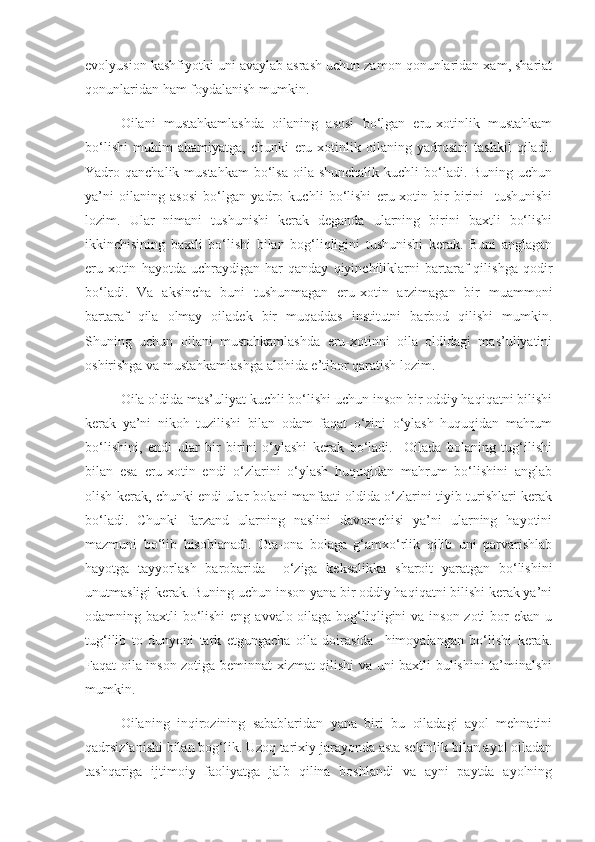 evolyusion kashfiyotki uni avaylab asrash uchun zamon qonunlaridan xam, shariat
qonunlaridan ham foydalanish mumkin.
Oilani   mustahkamlashda   oilaning   asosi   bo‘lgan   eru-xotinlik   mustahkam
bo‘lishi   muhim   ahamiyatga,   chunki   eru-xotinlik   oilaning   yadrosini   tashkil   qiladi.
Yadro qanchalik mustahkam  bo‘lsa  oila shunchalik kuchli  bo‘ladi. Buning uchun
ya’ni   oilaning   asosi   bo‘lgan   yadro   kuchli   bo‘lishi   eru-xotin   bir   birini     tushunishi
lozim.   Ular   nimani   tushunishi   kerak   deganda   ularning   birini   baxtli   bo‘lishi
ikkinchisining   baxtli   bo‘lishi   bilan   bog‘liqligini   tushunishi   kerak.   Buni   anglagan
eru-xotin   hayotda   uchraydigan   har   qanday   qiyinchiliklarni   bartaraf   qilishga   qodir
bo‘ladi.   Va   aksincha   buni   tushunmagan   eru-xotin   arzimagan   bir   muammoni
bartaraf   qila   olmay   oiladek   bir   muqaddas   institutni   barbod   qilishi   mumkin.
Shuning   uchun   oilani   mustahkamlashda   eru-xotinni   oila   oldidagi   mas’uliyatini
oshirishga va mustahkamlashga alohida e’tibor qaratish lozim.
Oila oldida mas’uliyat kuchli bo‘lishi uchun inson bir oddiy haqiqatni bilishi
kerak   ya’ni   nikoh   tuzilishi   bilan   odam   faqat   o‘zini   o‘ylash   huquqidan   mahrum
bo‘lishini,   endi   ular   bir   birini   o‘ylashi   kerak   bo‘ladi.     Oilada   bolaning   tug‘ilishi
bilan   esa   eru-xotin   endi   o‘zlarini   o‘ylash   huquqidan   mahrum   bo‘lishini   anglab
olish kerak, chunki endi ular bolani manfaati oldida o‘zlarini tiyib turishlari kerak
bo‘ladi.   Chunki   farzand   ularning   naslini   davomchisi   ya’ni   ularning   hayotini
mazmuni   bo‘lib   hisoblanadi.   Ota-ona   bolaga   g‘amxo‘rlik   qilib   uni   parvarishlab
hayotga   tayyorlash   barobarida     o‘ziga   keksalikka   sharoit   yaratgan   bo‘lishini
unutmasligi kerak. Buning uchun inson yana bir oddiy haqiqatni bilishi kerak ya’ni
odamning baxtli  bo‘lishi  eng avvalo oilaga bog‘liqligini  va inson zoti  bor  ekan u
tug‘ilib   to   dunyoni   tark   etgungacha   oila   doirasida     himoyalangan   bo‘lishi   kerak.
Faqat oila inson zotiga beminnat xizmat qilishi va uni baxtli bulishini ta’minalshi
mumkin. 
Oilaning   inqirozining   sabablaridan   yana   biri   bu   oiladagi   ayol   mehnatini
qadrsizlanishi bilan bog‘lik. Uzoq tarixiy jarayonda asta sekinlik bilan ayol oiladan
tashqariga   ijtimoiy   faoliyatga   jalb   qilina   boshlandi   va   ayni   paytda   ayolning 