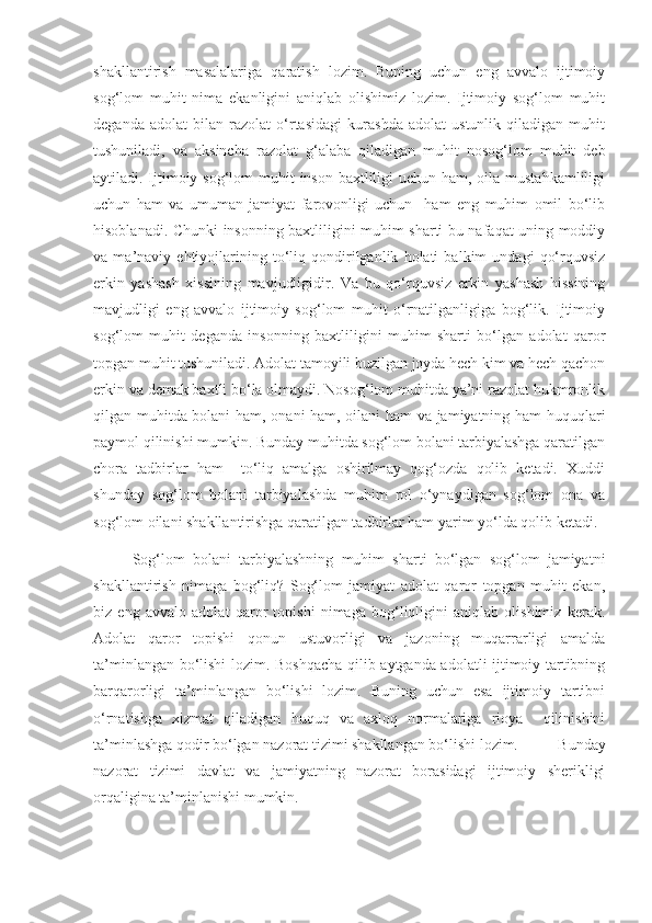 shakllantirish   masalalariga   qaratish   lozim.   Buning   uchun   eng   avvalo   ijtimoiy
sog‘lom   muhit   nima   ekanligini   aniqlab   olishimiz   lozim.   Ijtimoiy   sog‘lom   muhit
deganda   adolat   bilan   razolat   o‘rtasidagi   kurashda   adolat   ustunlik   qiladigan   muhit
tushuniladi,   va   aksincha   razolat   g‘alaba   qiladigan   muhit   nosog‘lom   muhit   deb
aytiladi. Ijtimoiy sog‘lom muhit  inson baxtliligi  uchun ham, oila mustahkamliligi
uchun   ham   va   umuman   jamiyat   farovonligi   uchun     ham   eng   muhim   omil   bo‘lib
hisoblanadi. Chunki insonning baxtliligini muhim sharti bu nafaqat uning moddiy
va   ma’naviy   ehtiyojlarining   to‘liq   qondirilganlik   holati   balkim   undagi   qo‘rquvsiz
erkin   yashash   xissining   mavjudligidir.   Va   bu   qo‘rquvsiz   erkin   yashash   hissining
mavjudligi   eng   avvalo   ijtimoiy   sog‘lom   muhit   o‘rnatilganligiga   bog‘lik.   Ijtimoiy
sog‘lom   muhit   deganda   insonning   baxtliligini   muhim   sharti   bo‘lgan   adolat   qaror
topgan muhit tushuniladi. Adolat tamoyili buzilgan joyda hech kim va hech qachon
erkin va demak baxtli bo‘la olmaydi. Nosog‘lom muhitda ya’ni razolat hukmronlik
qilgan muhitda bolani ham, onani ham, oilani ham va jamiyatning ham huquqlari
paymol qilinishi mumkin. Bunday muhitda sog‘lom bolani tarbiyalashga qaratilgan
chora   tadbirlar   ham     to‘liq   amalga   oshirilmay   qog‘ozda   qolib   ketadi.   Xuddi
shunday   sog‘lom   bolani   tarbiyalashda   muhim   rol   o‘ynaydigan   sog‘lom   ona   va
sog‘lom oilani shakllantirishga qaratilgan tadbirlar ham yarim yo‘lda qolib ketadi.
Sog‘lom   bolani   tarbiyalashning   muhim   sharti   bo‘lgan   sog‘lom   jamiyatni
shakllantirish   nimaga   bog‘liq?   Sog‘lom   jamiyat   adolat   qaror   topgan   muhit   ekan,
biz   eng   avvalo   adolat   qaror   topishi   nimaga   bog‘liqligini   aniqlab   olishimiz   kerak.
Adolat   qaror   topishi   qonun   ustuvorligi   va   jazoning   muqarrarligi   amalda
ta’minlangan bo‘lishi lozim. Boshqacha qilib aytganda adolatli ijtimoiy tartibning
barqarorligi   ta’minlangan   bo‘lishi   lozim.   Buning   uchun   esa   ijtimoiy   tartibni
o‘rnatishga   xizmat   qiladigan   huquq   va   axloq   normalariga   rioya     qilinishini
ta’minlashga qodir bo‘lgan nazorat tizimi shakllangan bo‘lishi lozim.   Bunday
nazorat   tizimi   davlat   va   jamiyatning   nazorat   borasidagi   ijtimoiy   sherikligi
orqaligina ta’minlanishi mumkin.  