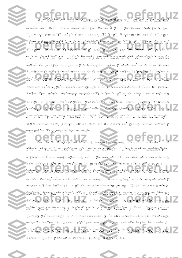 Mamlakatimizni  modernizatsiyalash  konsepsiyasi  va Harakatlar strategiyasi
talablaridan   kelib   chiqib   qabul   qilingan   va   2015   yil   1   yanvardan   kuchga   kirgan
“Ijtimoiy   sheriklik”   to‘g‘risidagi   qonun,   2017   yil   3   yanvarda   qabul   qilingan
“Korrupsiyaga   qarshi   kurash   to‘g‘risida”gi   qonun     va   2018   yil   12   aprelda   qabul
qilingan   “Jamoatchtlik nazoarti to‘g‘risida”gi qonun sog‘lom bolani tarbiyalashni
muhim sharti  bo‘lgan   adolatli  ijtimoiy tartibni  barqarorligini  ta’minlash  borasida
davlat   va   jamiyatning   ijtimoiy   sherikligini   huquqiy   asosi   bo‘lib   xizmat   qiladi.
Bundan tashqari adolatni qaror topishida odamlardagi befarqlik kayfiyati jilovlanib
daxldorlik xissi shakllangan bo‘lishi lozim. Inson nimaga befarq bo‘lsa o‘shandan
mahrum bo‘ladi, ya’ni adolat tamoyiliga befarqlik adolatsizlikni keltirib chiqaradi.
Befarqlikni   sababi   ma’naviy   qashshoqlik   bilan   bog‘liq,   shuning   uchun   axloqiy
tarbiya   negizida   ma’naviyatni   yuksaltirish   borasida   ham   ijtimoiy   sheriklik
kuchayib   borishi   maqsadga   muvofiqdir.   Ijtimoiy   sheriklik   o‘rnatilishi   uchun
tomonlarning   umumiy   maqsadi   bo‘lishi   lozim.   Sog‘lom   bola   va   adolat   tamoyili
davlat   uchun   ham,   jamiyat   uchun   ham   bir   xil   kerak   bo‘lganligi   uchun   umumiy
maqsad bo‘lib xizmat qilishi mumkin.
Xulosa   kilib   aytganda   oilaning   bugungi   kundagi   inqirozli   holatidan   olib
chiqib uni yanada mustahkamlash uchun eng avvalo oila institutini muqaddasligini
angalab   olish,   oiladagi   ayolning   rolini   yanada   oshirish   va   qadrlash,   ota-onaning
bola tarbiyasi oldidagi mas’uliyatini yanada oshirish hamda oila o‘z funksiyalarini
bajarishi   uchun   zarur   bo‘lgan   barcha   sharoitlarni   yaratish   kerak.   Bunda   kadrlarni
tanlash   va   rag‘batlantirish   tizimida   oiladagi   muhitning   sog‘lomlik   darajasi   asosiy
mezon sifatida beligilab qo‘yilishi muhim ahamiyatga ega. Oilani mustahkamlash
davlat va jamiyatning hamkorlik va sheriklikda amalga oshiradigan eng muhim va
dolzarb   vazifa   sifatida   qabul   qilinishi   lozim.   Mamlakatimizda   amalga
oshirilayotgan   ijtimoiy   yo‘naltirilgan   bozor   munosabatlari   yo‘lini   oilaga   nisbatan
ijtimoiy yo‘naltirilagn   bozor  munosabatlari  yo‘li  deb takomillashtirish maqsadga
muvofiq   bo‘lar   edi.   Ushbu   takliflarni   amalga   oshirilishi   oila   institutini   inqirozli
holatdan   olib   chiqib   va   uni   mustahkamlab   ijtimoiy   himoyaga   muhtoj   bo‘lgan
bolalarni ijtimoiylashuvini samarali qilishga xizmat qiladi. 