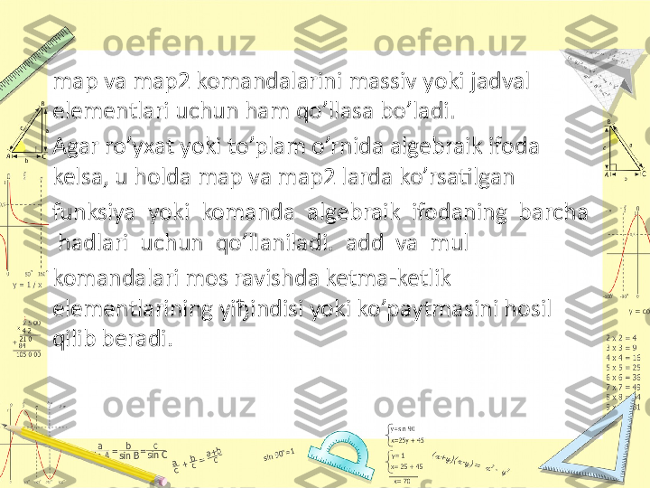 map va map2 komandalarini massiv yoki jadval 
elementlari uchun ham qo’llasa bo’ladi. 
Agar ro’yxat yoki to’plam o’rnida algebraik ifoda 
kelsa, u holda map va map2 larda ko’rsatilgan 
funksiya  yoki  komanda  algebraik  ifodaning  barcha 
 hadlari  uchun  qo’llaniladi.  add  va  mul 
komandalari mos ravishda ketma-ketlik 
elementlarining yi ђ indisi yoki ko’paytmasini hosil 
qilib beradi.  