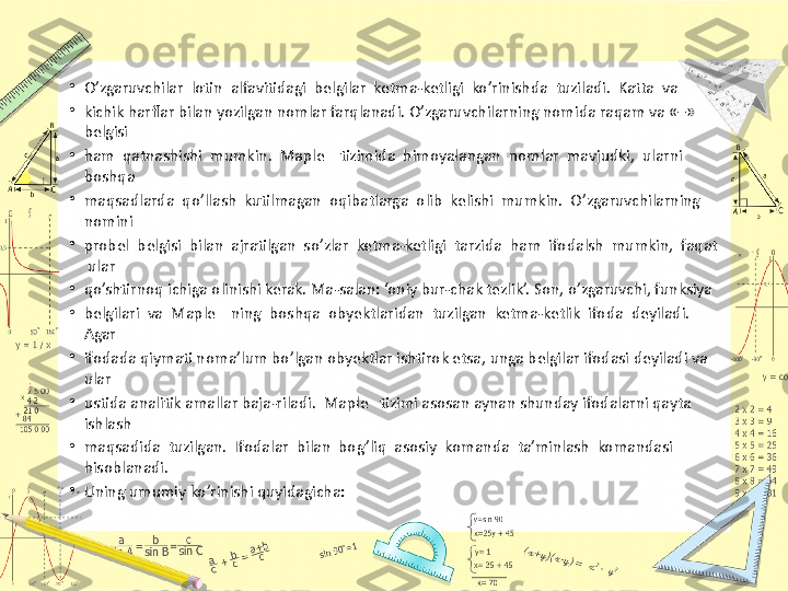 •
O’zgaruvchilar  lotin  alfavitidagi  belgilar  ketma-ketligi  ko’rinishda  tuziladi.  Katta  va 
•
kichik harflar bilan yozilgan nomlar farqlanadi. O’zgaruvchilarning nomida raqam va «–» 
belgisi 
•
ham  qatnashishi  mumkin.  Maple    tizimida  himoyalangan  nomlar  mavjudki,  ularni  
boshqa 
•
maqsadlarda  qo’llash  kutilmagan  oqibatlarga  olib  kelishi  mumkin.  O’zgaruvchilarning  
nomini 
•
probel  belgisi  bilan  ajratilgan  so’zlar  ketma-ketligi  tarzida  ham  ifodalsh  mumkin,  faqat 
 ular 
•
qo’shtirnoq ichiga olinishi kerak. Ma-salan: ‘oniy bur-chak tezlik’. Son, o’zgaruvchi, funksiya 
•
belgilari  va  Maple    ning  boshqa  obyektlaridan  tuzilgan  ketma-ketlik  ifoda  deyiladi.  
Agar 
•
ifodada qiymati noma’lum bo’lgan obyektlar ishtirok etsa, unga belgilar ifodasi deyiladi va 
ular 
•
ustida analitik amallar baja-riladi.  Maple   tizimi asosan aynan shunday ifodalarni qayta 
ishlash 
•
maqsadida  tuzilgan.  Ifodalar  bilan  bog’liq  asosiy  komanda  ta’minlash  komandasi  
hisoblanadi. 
•
Uning umumiy ko’rinishi quyidagicha: 