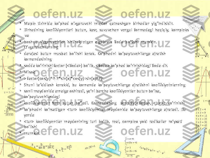 •
Maple  tizimida  ko’phad  o’zgaruvchi  miqdor  qatnashgan  birhadlar  yig’indisidir. 
•
Birhadning  koeffisiyentlari  butun,  kasr,  suzuvchan  vergul  formadagi  haqiqiy,  kompleks 
 va
•
boshqa  o’zgaruvchilar  ishtirok  etgan  algebraik  ifoda  bo’lishi  mumkin.  
O’zgaruvchilarning
•
darajasi  butun  musbat  bo’lishi  kerak.  Ko’phadni  ko’paytuvchilarga  ajratish  
komandasining
•
sodda ko’rinishi factor (<ifoda>) bo’lib, <ifoda> ko’phad ko’rinishidagi ifoda-dir.
•
Misol:
•
> factor(cos(y)^2-2*sin(x)*cos(y)+sin(x)^2);
•
Shuni  ta’kidlash  kerakki,  bu  komanda  ko’paytuvchilarga  ajratishni  koeffisiyetnlarning 
•
sonli maydonida amalga oshiradi, ya’ni barcha koeffisiyentlar butun bo’lsa, 
ko’paytuvchilardagi 
•
koeffisiyentlar  ham  butun  bo’ladi.  Komandaning    simplify(<ifoda>,  <tur>);  ko’rinishi 
•
ko’phadni  ko’rsatilgan  <tur>  koeffisiyentlar  maydonida  ko’paytuvchilarga  ajratadi.  Bu  
yerda 
•
<tur>  koeffisiyentlar  maydonining  turi  bo’lib,  real,  complex  yoki  radikallar  ro’yxati  
bo’lishi 
•
mumkin. 