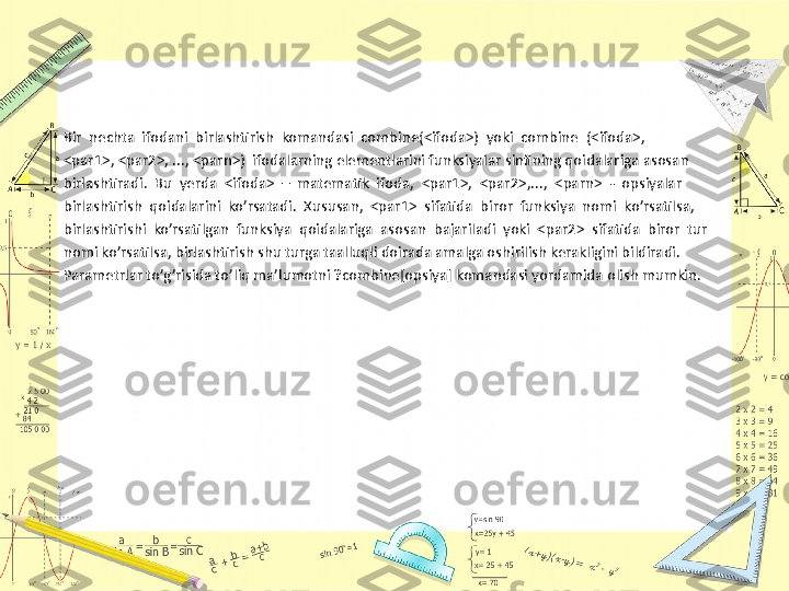 Bir  nechta  ifodani  birlashtirish  komandasi  combine(<ifoda>)  yoki  combine  (<ifoda>, 
<par1>, <par2>, ..., <parn>)  ifodalarning elementlarini funksiyalar sinfining qoidalariga asosan 
birlashtiradi.  Bu  yerda  <ifoda>  –  matematik  ifoda,  <par1>,  <par2>,...,  <parn>  -  opsiyalar 
birlashtirish  qoidalarini  ko’rsatadi.  Xususan,  <par1>  sifatida  biror  funksiya  nomi  ko’rsatilsa, 
birlashtirishi  ko’rsatilgan  funksiya  qoidalariga  asosan  bajariladi  yoki  <par2>  sifatida  biror  tur 
nomi ko’rsatilsa, birlashtirish shu turga taalluqli doirada amalga oshirilish kerakligini bildiradi. 
Parametrlar to’g’risida to’liq ma’lumotni ?combine[opsiya] komandasi yordamida olish mumkin. 