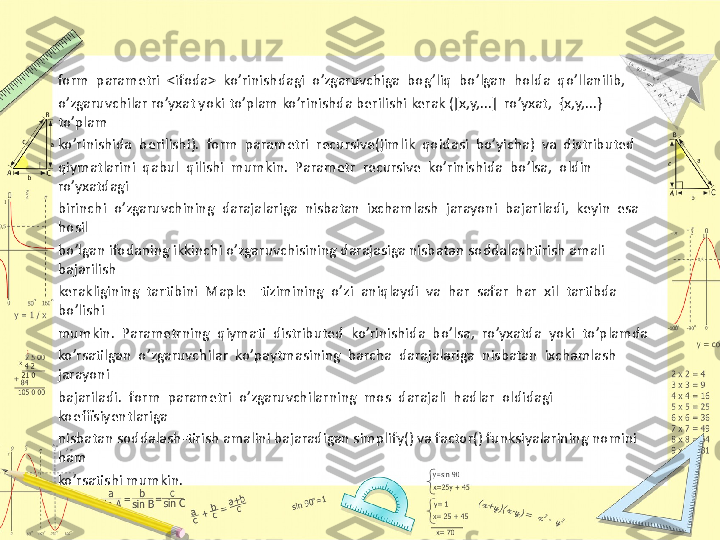 form  parametri  <ifoda>  ko’rinishdagi  o’zgaruvchiga  bog’liq  bo’lgan  holda  qo’llanilib, 
o’zgaruvchilar ro’yxat yoki to’plam ko’rinishda berilishi kerak ([x,y,...]  ro’yxat,  {x,y,...} 
to’plam 
ko’rinishida  berilishi).  form  parametri  recursive(jimlik  qoidasi  bo’yicha)  va  distributed 
qiymatlarini  qabul  qilishi  mumkin.  Parametr  recursive  ko’rinishida  bo’lsa,  oldin  
ro’yxatdagi
birinchi  o’zgaruvchining  darajalariga  nisbatan  ixchamlash  jarayoni  bajariladi,  keyin  esa  
hosil 
bo’lgan ifodaning ikkinchi o’zgaruvchisining darajasiga nisbatan soddalashtirish amali 
bajarilish 
kerakligining  tartibini  Maple    tizimining  o’zi  aniqlaydi  va  har  safar  har  xil  tartibda  
bo’lishi 
mumkin.  Parametrning  qiymati  distributed  ko’rinishida  bo’lsa,  ro’yxatda  yoki  to’plamda 
ko’rsatilgan  o’zgaruvchilar  ko’paytmasining  barcha  darajalariga  nisbatan  ixchamlash  
jarayoni 
bajariladi.  form  parametri  o’zgaruvchilarning  mos  darajali  hadlar  oldidagi  
koeffisiyentlariga 
nisbatan soddalash-tirish amalini bajaradigan simplify() va factor() funksiyalarining nomini 
ham 
ko’rsatishi mumkin. 