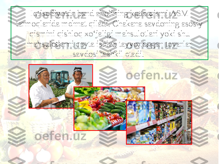 Iqtis о diyotd а  b а nd  а h о lining k а tt а  qismi  А SM 
t а rm о ql а rid а  m е hn а t qil а di. Ch а k а n а  s а vd о ning  а s о siy 
qismini qishl о q  х o‘j а ligi m а hsul о tl а ri yoki shu 
m а hsul о tl а rni q а yt а  ishl а b t а yyorl а ng а n t о v а rl а r 
s а vd о si t а shkil et а di.  