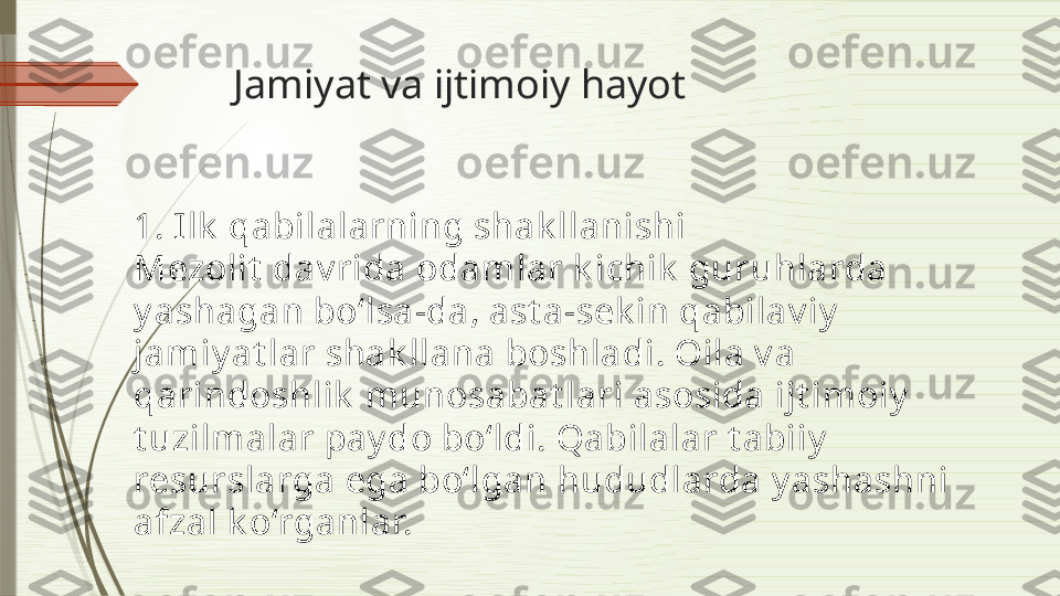 Jamiyat va ijtimoiy hayot
1. I lk  qabilalarning shak llanishi
Mezolit  dav rida odamlar k ichik  guruhlarda 
y ashagan bo‘lsa-da, ast a-sek in qabilav iy  
jamiy at lar shak llana boshladi. Oila v a 
qarindoshlik  munosabat lari asosida ijt imoiy  
t uzilmalar pay do bo‘ldi. Qabilalar t abiiy  
resurslarga ega bo‘lgan hududlarda y ashashni 
afzal k o‘rganlar.              