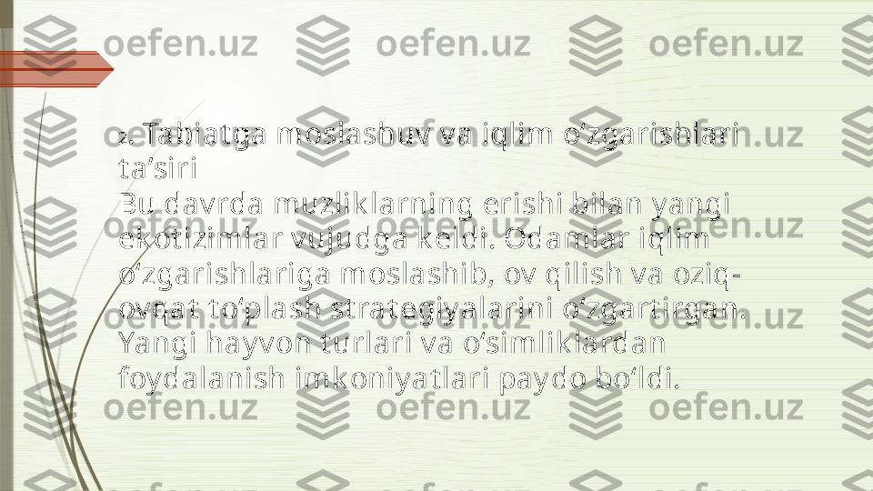 2 . Tabiat ga moslashuv  v a iqlim o‘zgarishlari 
t a’siri
Bu dav rda muzlik larning erishi bilan y angi 
ek ot izimlar v ujudga k eldi. Odamlar iqlim 
o‘zgarishlariga moslashib, ov  qilish v a oziq-
ov qat  t o‘plash st rat egiy alarini o‘zgart irgan. 
Yangi hay v on t urlari v a o‘simlik lardan 
foy dalanish imk oniy at lari pay do bo‘ldi.              