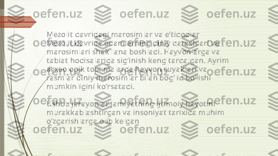 Mezolit  dav ridagi marosimlar v a e’t iqodlar
Mezolit  dav rida odamlarning diniy  qarashlari v a 
marosimlari shak llana boshladi. Hay v onlarga v a 
t abiat  hodisalariga sig‘inish k eng t arqalgan. A y rim 
arxeologik  t opilmalarda hay v on suy ak lari v a 
rasmlar diniy  marosimlar bilan bog‘liq bo‘lishi 
mumk inligini k o‘rsat adi.
Ushbu jaray onlar jamiy at ning ijt imoiy  hay ot ini 
murak k ablasht irgan v a insoniy at  t arixida muhim 
o‘zgarishlarga olib k elgan              