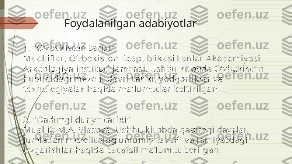 Foydalanilgan adabiyotlar
1. " O‘zbek ist on t arixi"
Muallifl ar: O‘zbek ist on Respublik asi Fanlar Ak ademiy asi 
Arxeologiy a inst it ut i jamoasi. Ushbu k it obda O‘zbek ist on 
hududidagi mezolit  dav ri t arixi, y odgorlik lar v a 
t exnologiy alar haqida ma'lumot lar k elt irilgan.
2. " Qadimgi duny o t arixi"
Muallif: M.A. Vlasov a. Ushbu k it obda qadimgi dav rlar, 
jumladan mezolit ning umumiy  t av sifi  v a jamiy at dagi 
o‘zgarishlar haqida bat afsil ma’lumot  berilgan.              