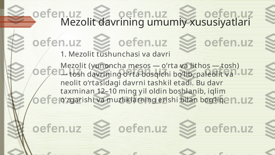 Mezolit davrining umumiy xususiyatlari
1. Mezolit  t ushunchasi v a dav ri
Mezolit  (y unoncha mesos — o‘rt a v a lit hos — t osh) 
— t osh dav rining o‘rt a bosqichi bo‘lib, paleolit  v a 
neolit  o‘rt asidagi dav rni t ashk il et adi. Bu dav r 
t axminan 12–10 ming y il oldin boshlanib, iqlim 
o‘zgarishi v a muzlik larning erishi bilan bog‘liq.              