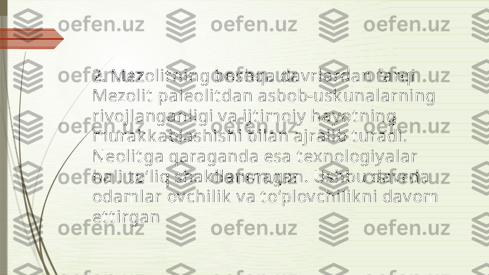 2. Mezolit ning boshqa dav rlardan farqi
Mezolit  paleolit dan asbob-usk unalarning 
riv ojlanganligi v a ijt imoiy  hay ot ning 
murak k ablashishi bilan ajralib t uradi. 
N eolit ga qaraganda esa t exnologiy alar 
hali t o‘liq shak llanmagan. Ushbu dav rda 
odamlar ov chilik  v a t o‘plov chilik ni dav om 
et t irgan              