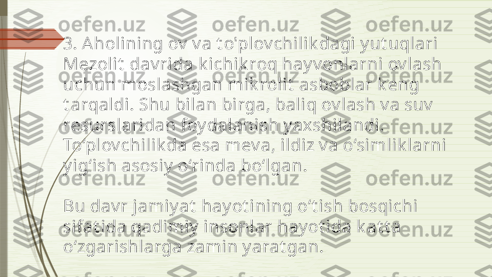 3. A holining ov  v a t o'plov chilik dagi y ut uqlari
Mezolit  dav rida k ichik roq hay v onlarni ov lash 
uchun moslashgan mik rolit  asboblar k eng 
t arqaldi. Shu bilan birga, baliq ov lash v a suv  
resurslaridan foy dalanish y axshilandi. 
To‘plov chilik da esa mev a, ildiz v a o‘simlik larni 
y ig‘ish asosiy  o‘rinda bo‘lgan.
Bu dav r jamiy at  hay ot ining o‘t ish bosqichi 
sifat ida qadimiy  insonlar hay ot ida k at t a 
o‘zgarishlarga zamin y arat gan.              