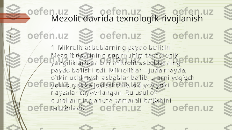 Mezolit davrida texnologik rivojlanish
1. Mik rolit  asboblarning pay do bo‘lishi
Mezolit  dav rining eng muhim t exnologik  
y angilik laridan biri mik rolit  asboblarning 
pay do bo‘lishi edi. Mik rolit lar – juda may da, 
o‘t k ir uchli t osh asboblar bo‘lib, ularni y og‘och 
y ok i suy ak k a joy lasht irib, o‘q-y oy  y ok i 
nay zalar t ay y orlangan. Bu usul ov  
qurollarining ancha samarali bo‘lishini 
t a’minladi.              