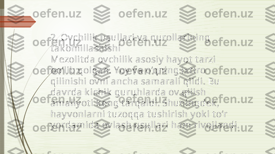 2. Ov chilik  usullari v a qurollarining 
t ak omillashishi
Mezolit da ov chilik  asosiy  hay ot  t arzi 
bo‘lib qolgan. Yoy  v a o‘qning ixt iro 
qilinishi ov ni ancha samarali qildi. Bu 
dav rda k ichik  guruhlarda ov  qilish 
amaliy ot i k eng t arqaldi. Shuningdek , 
hay v onlarni t uzoqqa t ushirish y ok i t o‘r 
y ordamida ov lash usullari ham riv ojlandi.              