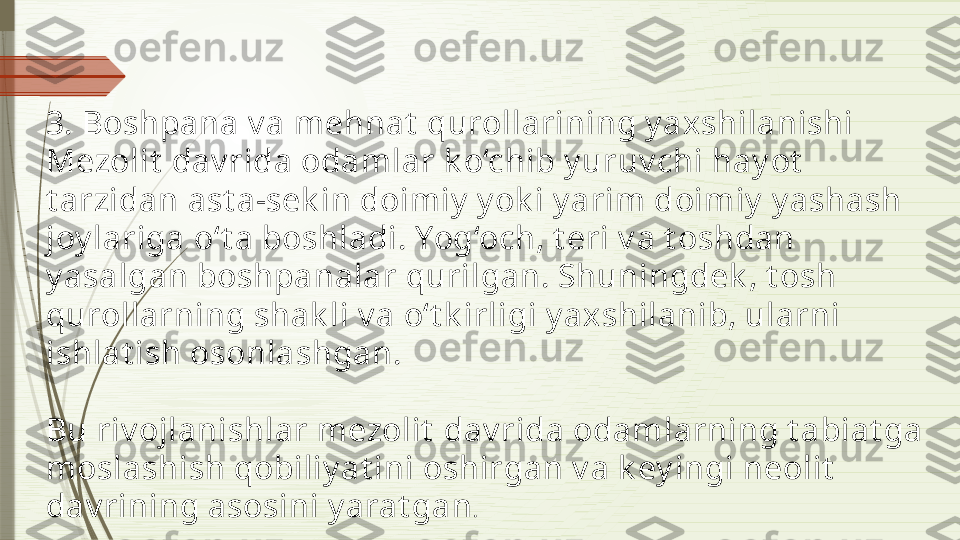 3. Boshpana v a mehnat  qurollarining y axshilanishi
Mezolit  dav rida odamlar k o‘chib y uruv chi hay ot  
t arzidan ast a-sek in doimiy  y ok i y arim doimiy  y ashash 
joy lariga o‘t a boshladi. Yog‘och, t eri v a t oshdan 
y asalgan boshpanalar qurilgan. Shuningdek , t osh 
qurollarning shak li v a o‘t k irligi y axshilanib, ularni 
ishlat ish osonlashgan.
Bu riv ojlanishlar mezolit  dav rida odamlarning t abiat ga 
moslashish qobiliy at ini oshirgan v a k ey ingi neolit  
dav rining asosini y arat gan .              