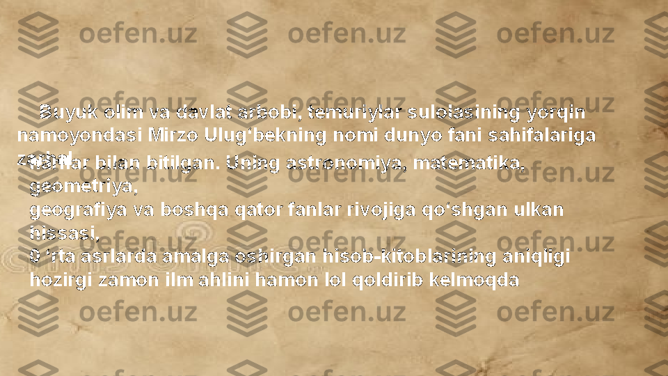      Buyuk olim va davlat arbobi, temuriylar sulolasining yorqin 
namoyondasi Mirzo Ulug‘bekning nomi dunyo fani sahifalariga 
zarhal
harflar bilan bitilgan. Uning astronomiya, matematika, 
geometriya, 
geografiya va boshqa qator fanlar rivojiga qo‘shgan ulkan 
hissasi, 
0 ‘rta asrlarda amalga oshirgan hisob-kitoblarining aniqligi 
hozirgi zamon ilm ahlini hamon lol qoldirib kelmoqda  