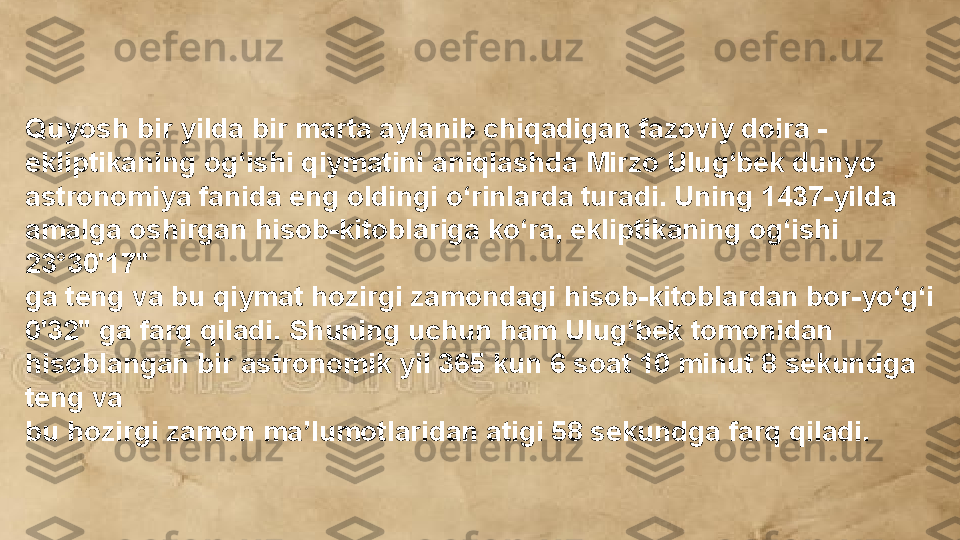 Quyosh bir yilda bir marta aylanib chiqadigan fazoviy doira - 
ekliptikaning og‘ishi qiymatini aniqlashda Mirzo Ulug‘bek dunyo 
astronomiya fanida eng oldingi o‘rinlarda turadi. Uning 1437-yilda 
amalga oshirgan hisob-kitoblariga ko‘ra, ekliptikaning og‘ishi 
23°30'17" 
ga teng va bu qiymat hozirgi zamondagi hisob-kitoblardan bor-yo‘g‘i 
0'32" ga farq qiladi. Shuning uchun ham Ulug‘bek tomonidan 
hisoblangan bir astronomik yil 365 kun 6 soat 10 minut 8 sekundga 
teng va 
bu hozirgi zamon ma’lumotlaridan atigi 58 sekundga farq qiladi.  