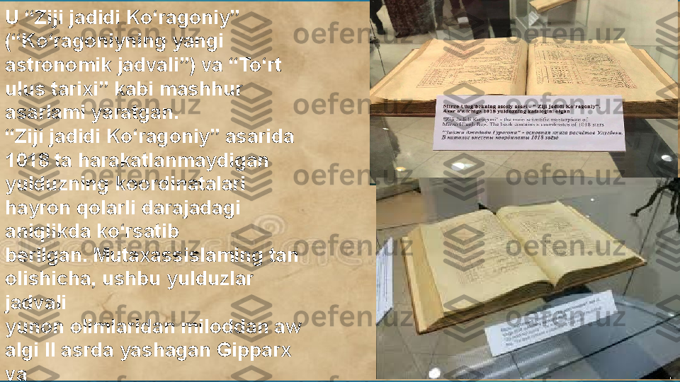 U “Ziji jadidi  K o‘ragoniy” 
(“Ko‘ragoniyning yangi 
astronomik jadvali”) va “To‘rt 
ulus tarixi” kabi mashhur 
asarlami yaratgan.
“ Ziji jadidi Ko‘ragoniy” asarida 
1018 ta harakatlanmaydigan 
yulduzning koordinatalari 
hayron qolarli darajadagi 
aniqlikda ko‘rsatib 
berilgan. Mutaxassislaming tan 
olishicha, ushbu yulduzlar 
jadvali 
yunon olimlaridan miloddan aw 
algi II asrda yashagan Gipparx 
va 
milodiy I-II asrlarda ijod qilgan 
Ptolemey tuzgan jadvallardan 
keyingi davrda yaratilgan eng 
aniq astronomik manba 
hisoblanadi.  