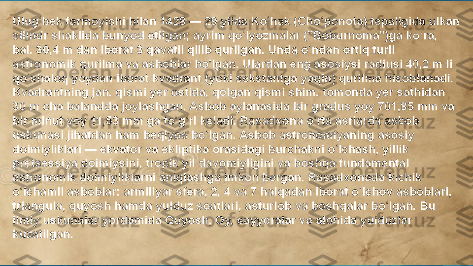 Ulug bek farmoyishi bilan 1428 — 29 yilda Ko hak (Cho ponota) tepaligida ulkan ʻ ʻ ʻ
silindr shaklida bunyod etilgan; ayrim qo lyozmalar ("Boburnoma")ga ko ra, 	
ʻ ʻ
bal. 30,4 m dan iborat 3 qavatli qilib qurilgan. Unda o ndan ortiq turli 	
ʻ
astronomik qurilma va asboblar bo'lgan. Ulardan eng asosiysi radiusi 40,2 m li 
qo shaloq yoydan iborat kvadrant (yoki sekstantga yaqin) qurilma hisoblanadi. 	
ʻ
Kvadrantning jan. qismi yer ostida, qolgan qismi shim. tomonda yer sathidan 
30 m cha balandda joylashgan. Asbob aylanasida bir gradus yoy 701,85 mm va 
bir minut yoy 11,53 mm ga to g ri keladi. Rasadxona o rta asrlarda asbob 	
ʻ ʻ ʻ
uskunasi jihatdan ham beqiyos bo lgan. Asbob astronomiyaning asosiy 	
ʻ
doimiyliklari — ekvator va ekliptika orasidagi burchakni o lchash, yillik 	
ʻ
pretsessiya doimiysini, tropik yil davomiyligini va boshqa fundamental 
astronomik doimiyliklarni aniqlashga imkon bergan. Rasadxonada kichik 
o lchamli asboblar: armillyar sfera, 2, 4 va 7 halqadan iborat o lchov asboblari, 	
ʻ ʻ
triangula, quyosh hamda yulduz soatlari, asturlob va boshqalar bo lgan. Bu 	
ʻ
ilmiy uskunalar yordamida Quyosh, Oy, sayyoralar va alohida yulduzlar 
kuzatilgan.  