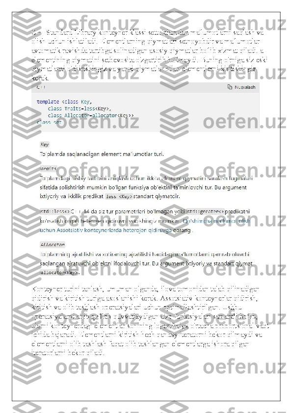 C++ Standard Library konteyner klassi setto'plamdan ma'lumotlarni saqlash va 
olish uchun ishlatiladi. Elementlarning qiymatlari setnoyobdir va ma'lumotlar 
avtomatik ravishda tartibga solinadigan asosiy qiymatlar bo'lib xizmat qiladi. a 
elementining qiymatini setbevosita o'zgartirib bo'lmaydi. Buning o'rniga siz eski 
qiymatlarni o'chirishingiz va yangi qiymatlar bilan elementlarni kiritishingiz 
kerak.
Konteyner turini tanlash, umuman olganda, ilova tomonidan talab qilinadigan 
qidirish va kiritish turiga asoslanishi kerak. Assotsiativ konteynerlar qidirish, 
kiritish va olib tashlash operatsiyalari uchun optimallashtirilgan. Ushbu 
operatsiyalarni aniq qo'llab-quvvatlaydigan a'zo funktsiyalari samarali bo'lib, 
ularni konteynerdagi elementlar sonining logarifmiga o'rtacha proportsional vaqt 
ichida bajaradi. Elementlarni kiritish hech qanday iteratorni bekor qilmaydi va 
elementlarni olib tashlash faqat olib tashlangan elementlarga ishora qilgan 
iteratorlarni bekor qiladi. 