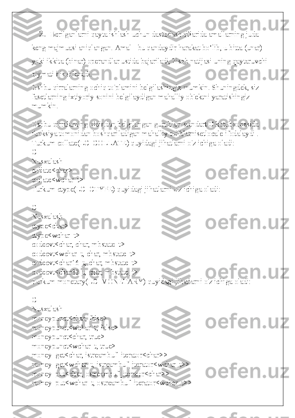      2.    Berilganlarni qayta ishlash uchun dasturlash tillarida amallarning juda
keng majmuasi aniqlangan. Amal - bu qandaydir harakat bo‘lib, u bitta (unar)
yoki ikkita (binar) operandlar ustida bajariladi, hisob natijasi uning qaytaruvchi
qiymati hisoblanadi.
Ushbu qirralarning ochiq to'plamini belgilashingiz mumkin. Shuningdek, siz 
fasetlarning ixtiyoriy sonini belgilaydigan mahalliy ob'ektni yaratishingiz 
mumkin.
Ushbu qirralarning oldindan belgilangan guruhlari standart C kutubxonasida 
funksiya tomonidan boshqariladigan mahalliy toifalarnisetlocale ifodalaydi .
Turkum collate(LC_COLLATE) quyidagi jihatlarni o'z ichiga oladi:
C++
Nusxalash
collate<char>
collate<wchar_t>
Turkum ctype(LC_CTYPE) quyidagi jihatlarni o'z ichiga oladi:
C++
Nusxalash
ctype<char>
ctype<wchar_t>
codecvt<char, char, mbstate_t>
codecvt<wchar_t, char, mbstate_t>
codecvt<char16_t, char, mbstate_t>
codecvt<char32_t, char, mbstate_t>
Turkum monetary(LC_MONETARY) quyidagi jihatlarni o'z ichiga oladi:
C++
Nusxalash
moneypunct<char, false>
moneypunct<wchar_t, false>
moneypunct<char, true>
moneypunct<wchar_t, true>
money_get<char, istreambuf_iterator<char>>
money_get<wchar_t, istreambuf_iterator<wchar_t>>
money_put<char, ostreambuf_iterator<char>>
money_put<wchar_t, ostreambuf_iterator<wchar_t>> 