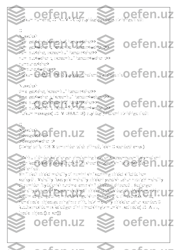 Turkum numeric(LC_NUMERIC) quyidagi jihatlarni o'z ichiga oladi:
C++
Nusxalash
num_get<char, istreambuf_iterator<char>>
num_get<wchar_t, istreambuf_iterator<wchar_t>>
num_put<char, ostreambuf_iterator<char>>
num_put<wchar_t, ostreambuf_iterator<wchar_t>>
numpunct<char>
numpunct<wchar_t>
Turkum time(LC_TIME) quyidagi jihatlarni o'z ichiga ola
Nusxalash
time_get<char, istreambuf_iterator<char>>
time_get<wchar_t, istreambuf_iterator<wchar_t>>
time_put<char, ostreambuf_iterator<char>>
time_put<wchar_t, ostreambuf_iterator<wchar_t>>
Turkum messages(LC_MESSAGES) quyidagi jihatlarni o'z ichiga oladi:
C++
Nusxalash
messages<char>
messages<wchar_t>
(Oxirgi toifa POSIX tomonidan talab qilinadi, lekin C standarti emas.)
  Ushbu oldindan belgilangan qirralarning ba'zilari iostreamraqamli qiymatlarni 
matn ketma-ketligiga aylantirishni boshqarish uchun sinflar tomonidan 
qo'llaniladi.
Sinf lokali ob'ekti mahalliy til nomini sinf satrining ob'ekti sifatida ham 
saqlaydi . Mahalliy faset yoki mahalliy ob'ektni yaratish uchun noto'g'ri mahalliy
til nomidan foydalanish runtime_error sinfi ob'ektini chiqaradi . Saqlangan 
mahalliy til nomi, "*"agar mahalliy til ob'ekti C uslubidagi til ob'ekt tomonidan 
taqdim etilganiga to'liq mos kelishiga ishonch hosil qila olmasa. Aks holda, 
namelocale_object ga qo'ng'iroq qilib, ba'zi mahalliy ob'ektlar uchun standart C 
kutubxonasida mos keladigan tilni o'rnatishingiz mumkin .setlocale(LC_ALL , 
locale_object.().c_str()) 