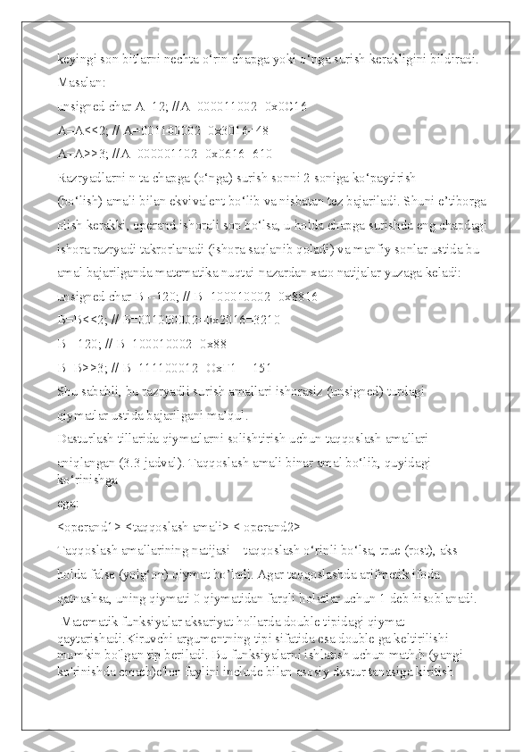 keyingi son bitlarni nechta o‘rin chapga yoki o‘nga surish kerakligini bildiradi.
Masalan:
unsigned char A=12; //А=000011002=0х0С16
A=A<<2; // А=001100002=0х3016=48
A=А>>3; //A=000001102=0х0616=610
Razryadlarni n ta chapga (o‘nga) surish sonni 2 soniga ko‘paytirish
(bo‘lish) amali bilan ekvivalent bo‘lib va nisbatan tez bajariladi. Shuni e’tiborga
olish kerakki, operand ishorali son bo‘lsa, u holda chapga surishda eng chapdagi
ishora razryadi takrorlanadi (ishora saqlanib qoladi) va manfiy sonlar ustida bu
amal bajarilganda matematika nuqtai-nazardan xato natijalar yuzaga keladi:
unsigned   char   B =-120; // В=100010002=0х8816
В=В<<2; // В=001000002=0х2016=3210
В=-120; // В=100010002=0х88
В=В>>3; // В=111100012=ОхҒ1 =-151
Shu sababli, bu razryadli surish amallari ishorasiz (unsigned) turdagi
qiymatlar ustida bajarilgani ma’qul.
Dasturlash tillarida qiymatlarni solishtirish uchun taqqoslash amallari
aniqlangan (3.3-jadval). Taqqoslash amali binar amal bo‘lib, quyidagi 
ko‘rinishga
ega:
<operand1> <taqqoslash amali> < operand2>
Taqqoslash amallarining natijasi – taqqoslash o‘rinli bo‘lsa, true (rost), aks
holda false (yolg‘on) qiymat bo’ladi. Agar taqqoslashda arifmetik ifoda
qatnashsa, uning qiymati 0 qiymatidan farqli holatlar uchun 1 deb hisoblanadi.
 Matematik funksiyalar aksariyat hollarda double tipidagi qiymat 
qaytarishadi.Kiruvchi argumentning tipi sifatida esa double ga keltirilishi 
mumkin bo'lgan tip beriladi. Bu funksiyalarni ishlatish uchun math.h (yangi 
ko'rinishda cmath)e'lon faylini include bilan asosiy dastur tanasiga kiritish  