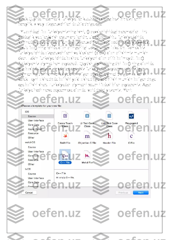 kerak.Quyida matematik funksiya-lar kutubhonasining bazi bir a'zolarini 
beraylik. x va y o'zgaruvchilari double tipiga ega.
  Yuqoridagi foo funksiyamizning ismi, () qavslar ichidagi parametrlar – int 
tipidagi k va t lar kirish argument-laridir, ular faqat ushbu funksiya ichida 
ko'rinadi va qo'llaniladi. Bunday o'zgaruvchilar lokal(local-mahalliy)deyiladi. 
result foo() ning ichida e'lon qilinganligi uchun u ham lokaldir. Demak biz 
funksiya ichida o'zgaruvchilarni va klaslarni (class) e'lon qilishimiz mumkin 
ekan. Lekin funksiya ichida boshqa funksiyani e'lon qilib bo'lmaydi. foo() 
funksiyamiz qiymat ham qaytaradi. Qaytish qiymatining tipi foo() ning e'lonida 
eng boshida kelgan - int tipiga ega. Biz funksiyadan qaytarmoqchi bo'lgan 
qiymatning tipi ham funksiya e'lon qilgan qaytish qiymati tipiga mos kelishi 
kerak - ayni o'sha tipda bo'lishi yoki o'sha tipga keltirilishi mumkin bo'lgan tipga 
ega bo'lishi shart. Funksiyadan qiymatni return ifodasi bilan qaytaramiz. Agar 
funksiya hech narsa qaytarmasa e'londa  void tipini yozamiz. Yani: 