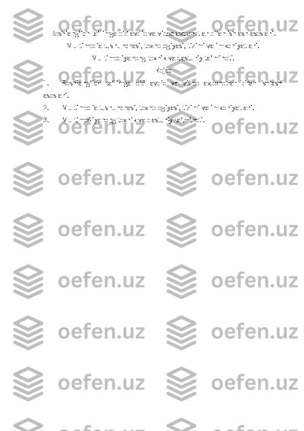 Boshlang’ich ta’limga oid avdio va video axborotlar bilan ishlash asoslari.
Multimedia tushunchasi, texnologiyasi, tizimi va imkoniyatlari.
Multimediyanong texnik va dasturiy ta’minoti.
Reja:
1. Boshlang’ich   ta’limga   oid   avdio   va   video   axborotlar   bilan   ishlash
asoslari.
2. Multimedia tushunchasi, texnologiyasi, tizimi va imkoniyatlari.
3. Multimediyanong texnik va dasturiy ta’minoti. 